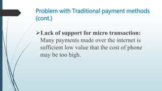 Problem with Traditional payment methods
(cont.)
Lack of support for micro transaction:
Many payments made over the internet is
sufficient low value that the cost of phone
may be too high.
 