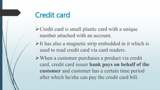 Credit card
Credit card is small plastic card with a unique
number attached with an account.
It has also a magnetic strip embedded in it which is
used to read credit card via card readers.
When a customer purchases a product via credit
card, credit card issuer bank pays on behalf of the
customer and customer has a certain time period
after which he/she can pay the credit card bill.
 