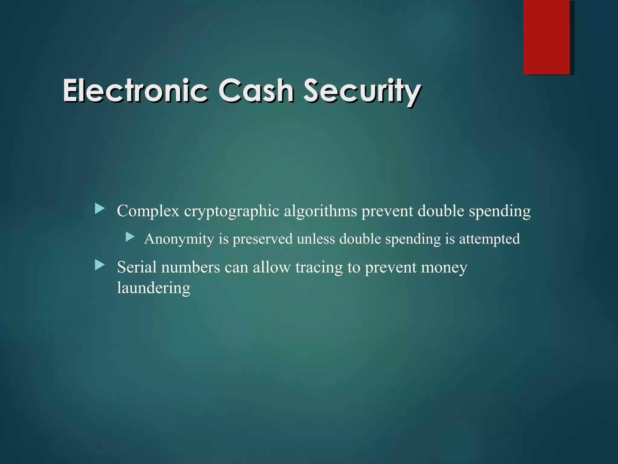 Electronic Cash SecurityElectronic Cash Security
 Complex cryptographic algorithms prevent double spending
 Anonymity is preserved unless double spending is attempted
 Serial numbers can allow tracing to prevent money
laundering
 