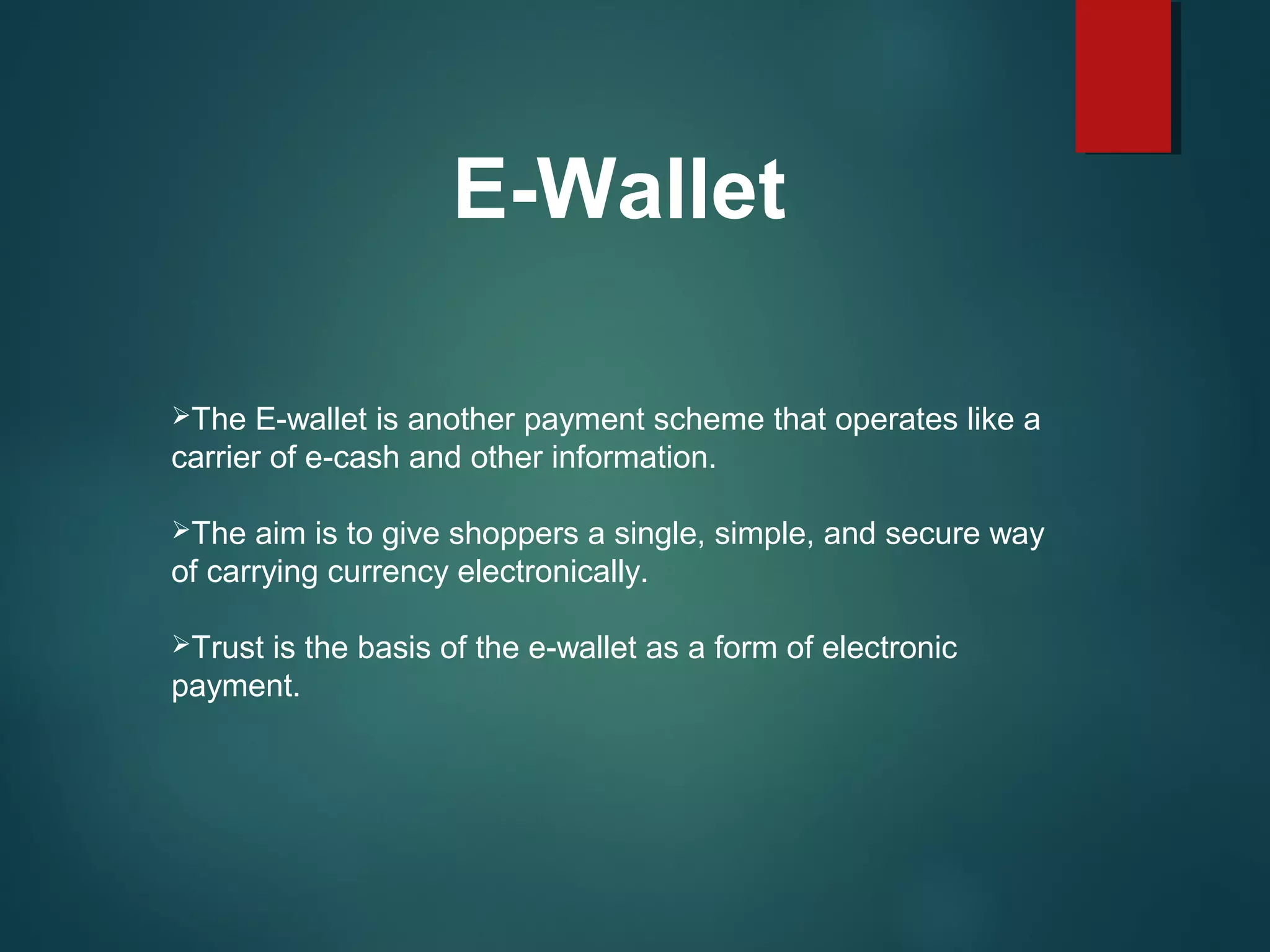 E-Wallet
The E-wallet is another payment scheme that operates like a
carrier of e-cash and other information.
The aim is to give shoppers a single, simple, and secure way
of carrying currency electronically.
Trust is the basis of the e-wallet as a form of electronic
payment.
 
