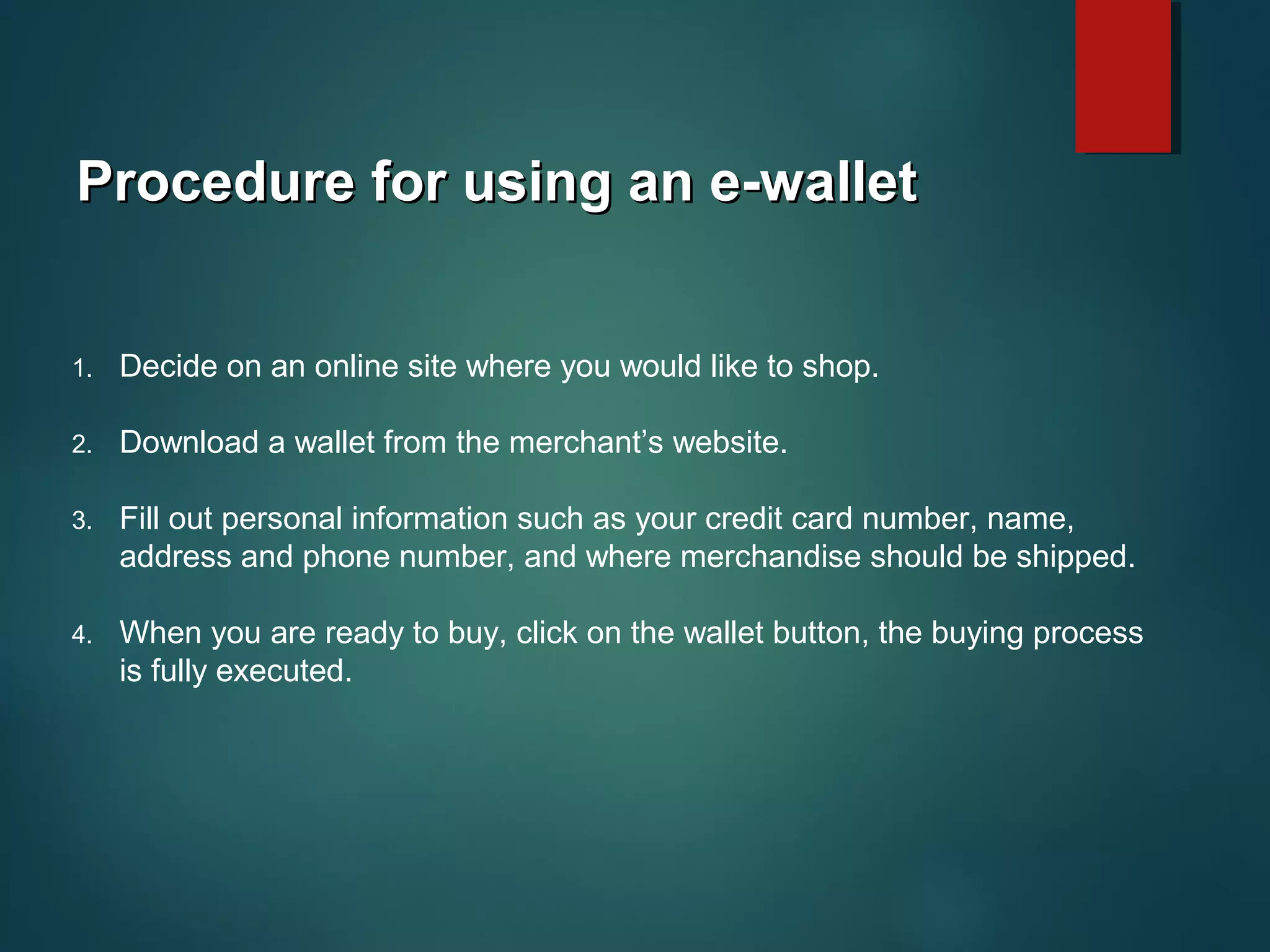 Procedure for using an e-walletProcedure for using an e-wallet
1. Decide on an online site where you would like to shop.
2. Download a wallet from the merchant’s website.
3. Fill out personal information such as your credit card number, name,
address and phone number, and where merchandise should be shipped.
4. When you are ready to buy, click on the wallet button, the buying process
is fully executed.
 