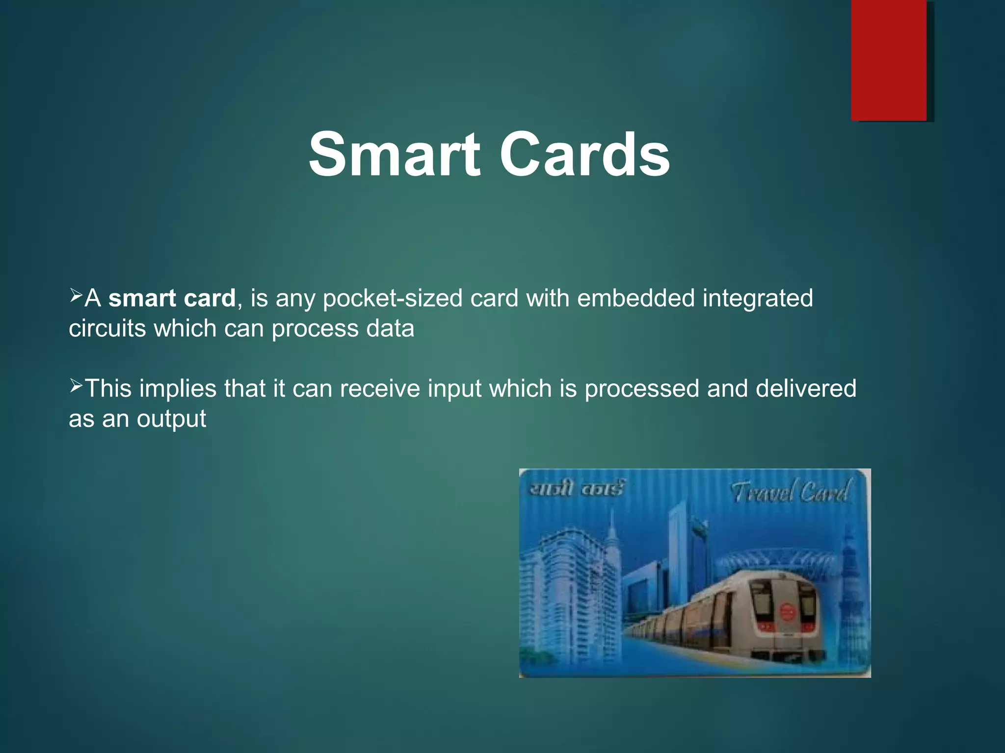 Smart Cards
A smart card, is any pocket-sized card with embedded integrated
circuits which can process data
This implies that it can receive input which is processed and delivered
as an output
 