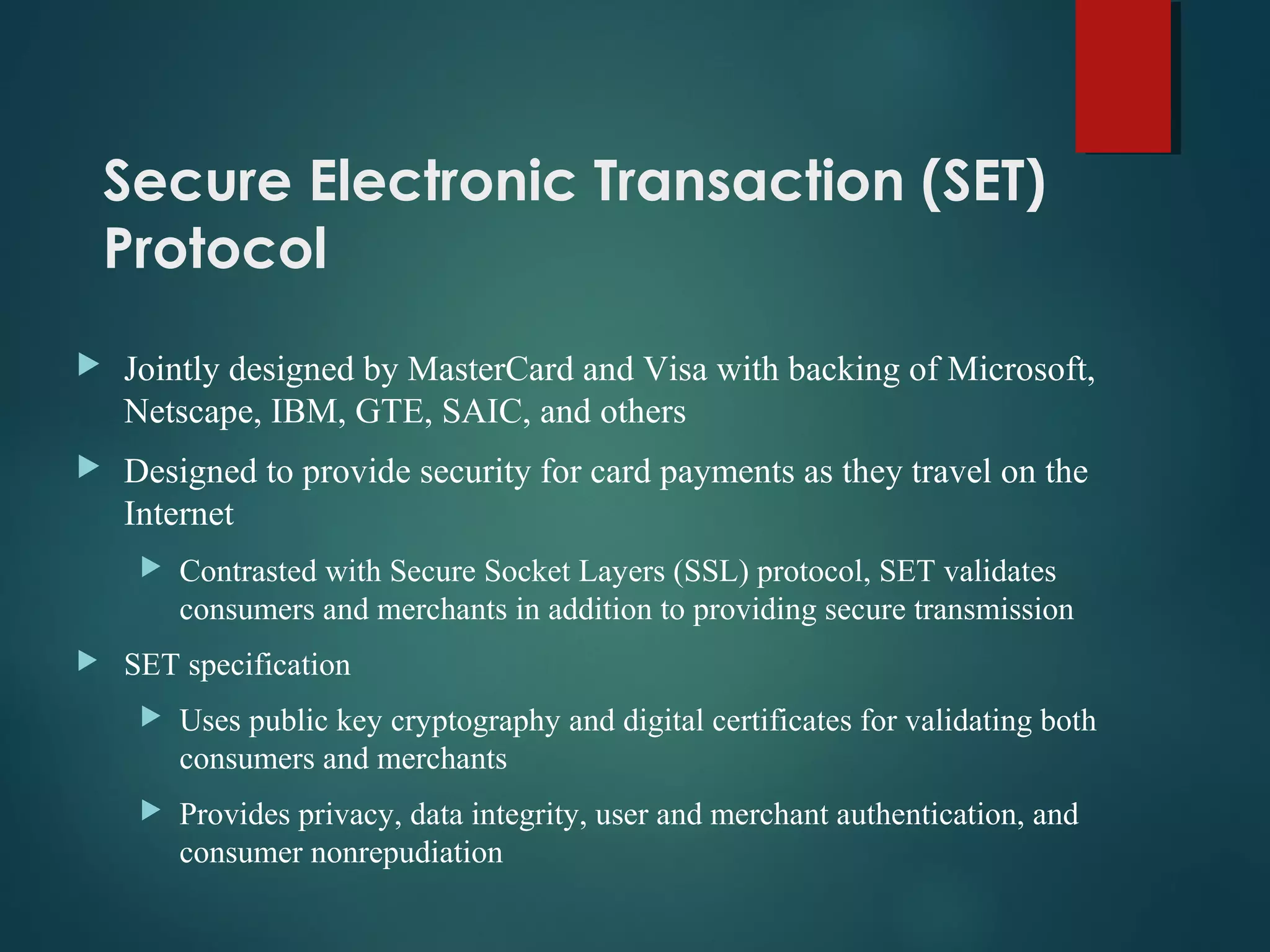 Secure Electronic Transaction (SET)
Protocol
 Jointly designed by MasterCard and Visa with backing of Microsoft,
Netscape, IBM, GTE, SAIC, and others
 Designed to provide security for card payments as they travel on the
Internet
 Contrasted with Secure Socket Layers (SSL) protocol, SET validates
consumers and merchants in addition to providing secure transmission
 SET specification
 Uses public key cryptography and digital certificates for validating both
consumers and merchants
 Provides privacy, data integrity, user and merchant authentication, and
consumer nonrepudiation
 