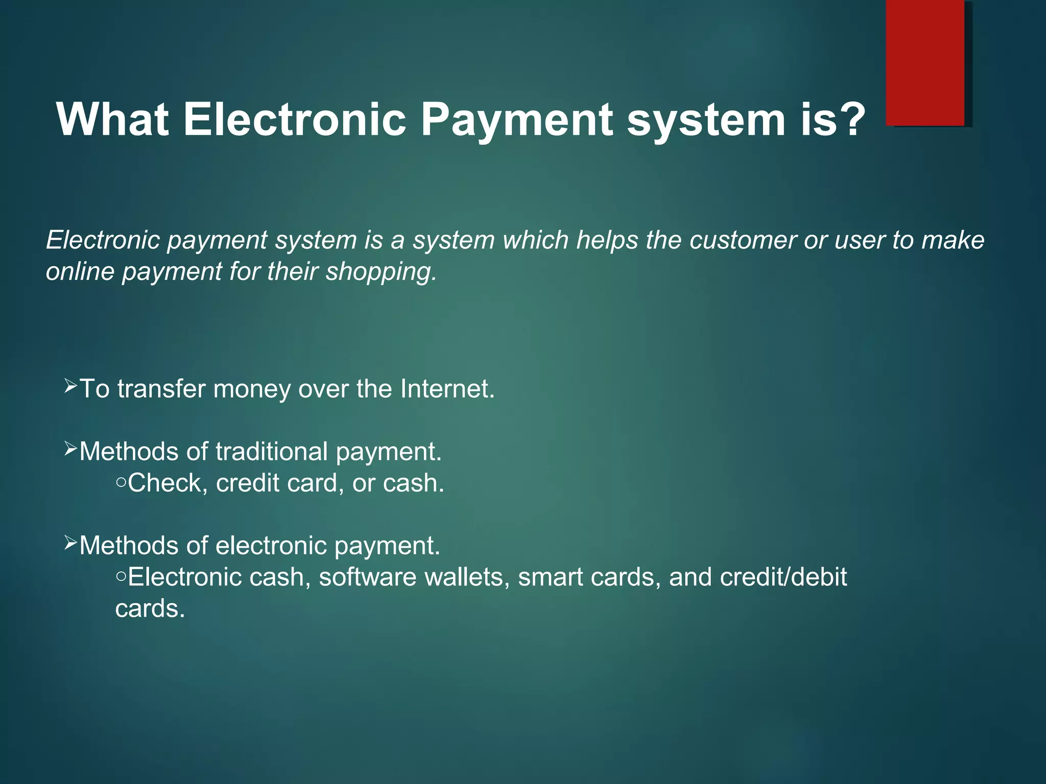 What Electronic Payment system is?
Electronic payment system is a system which helps the customer or user to make
online payment for their shopping.
To transfer money over the Internet.
Methods of traditional payment.
oCheck, credit card, or cash.
Methods of electronic payment.
oElectronic cash, software wallets, smart cards, and credit/debit
cards.
 