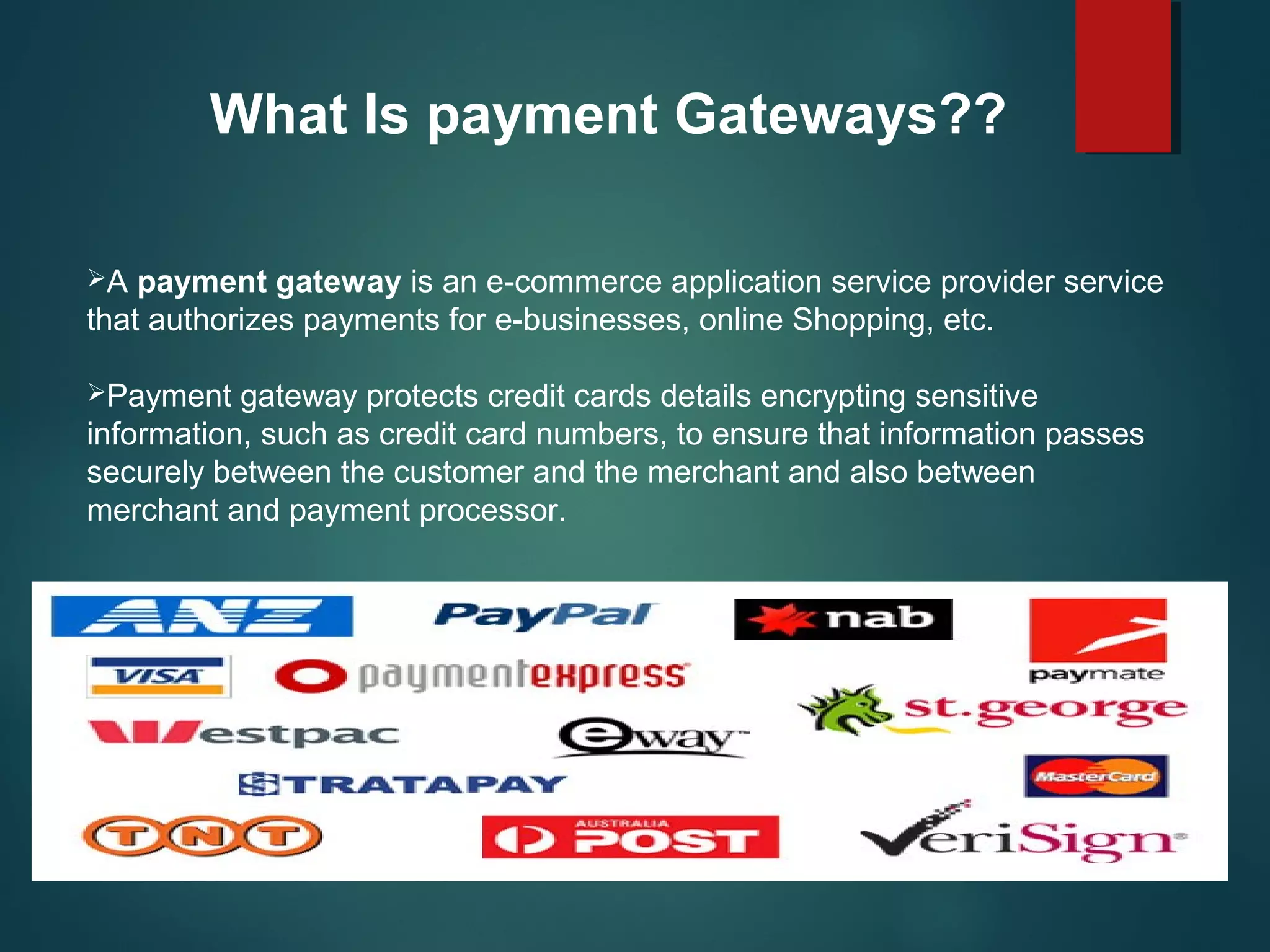 What Is payment Gateways??
A payment gateway is an e-commerce application service provider service 
that authorizes payments for e-businesses, online Shopping, etc.
Payment gateway protects credit cards details encrypting sensitive 
information, such as credit card numbers, to ensure that information passes 
securely between the customer and the merchant and also between 
merchant and payment processor.
 