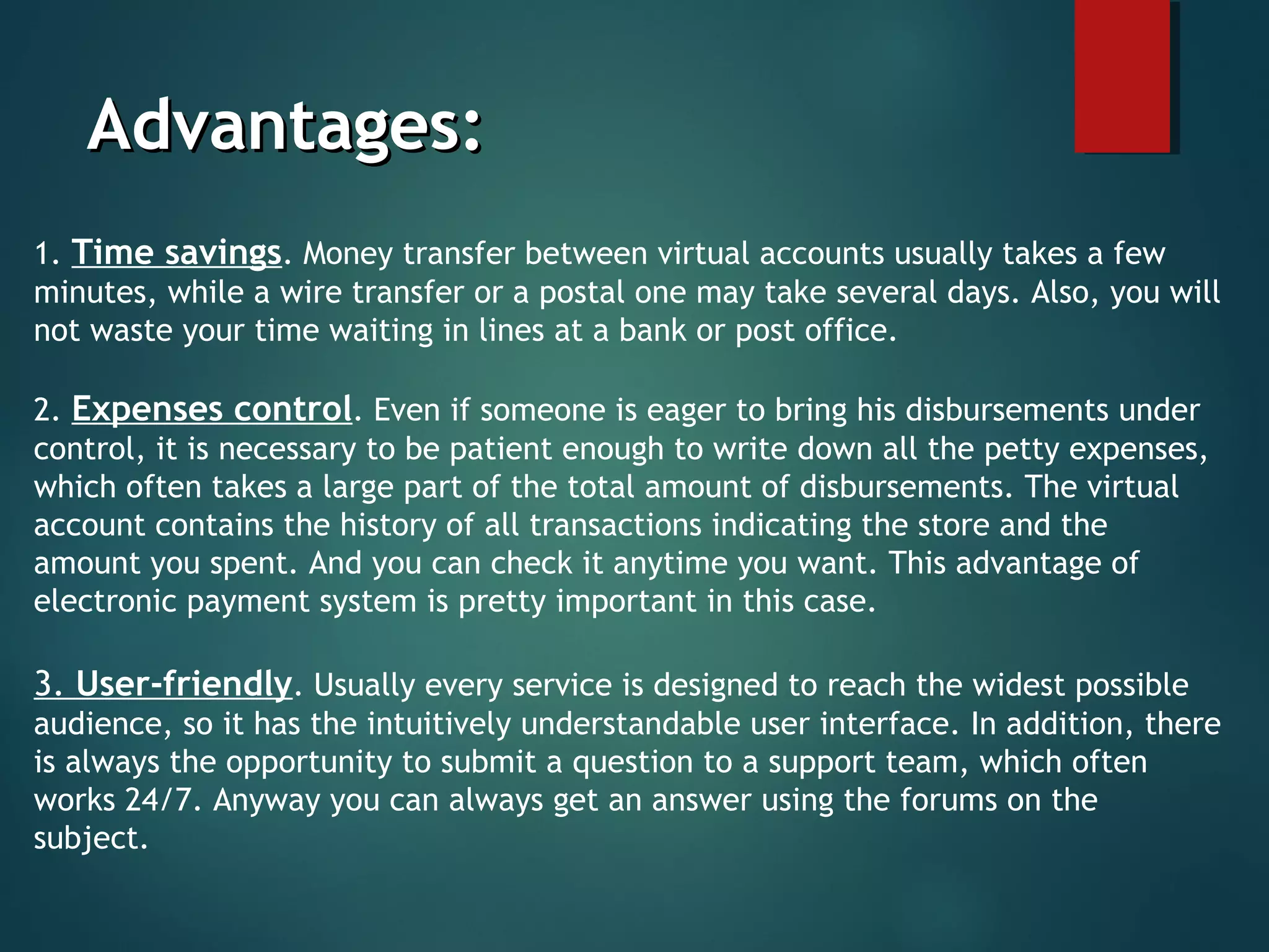 Advantages:Advantages:
1. Time savings. Money transfer between virtual accounts usually takes a few
minutes, while a wire transfer or a postal one may take several days. Also, you will
not waste your time waiting in lines at a bank or post office.
2. Expenses control. Even if someone is eager to bring his disbursements under
control, it is necessary to be patient enough to write down all the petty expenses,
which often takes a large part of the total amount of disbursements. The virtual
account contains the history of all transactions indicating the store and the
amount you spent. And you can check it anytime you want. This advantage of
electronic payment system is pretty important in this case. 
3. User-friendly. Usually every service is designed to reach the widest possible
audience, so it has the intuitively understandable user interface. In addition, there
is always the opportunity to submit a question to a support team, which often
works 24/7. Anyway you can always get an answer using the forums on the
subject. 
 