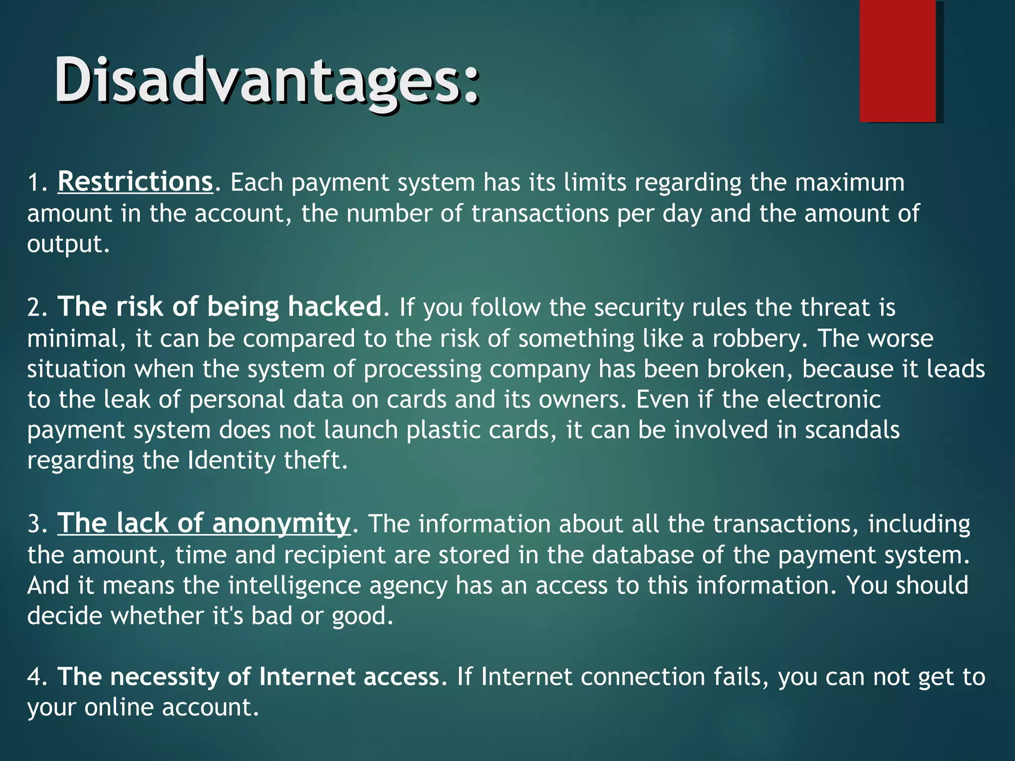 Disadvantages:Disadvantages:
1. Restrictions. Each payment system has its limits regarding the maximum
amount in the account, the number of transactions per day and the amount of
output. 
2. The risk of being hacked. If you follow the seсurity rules the threat is
minimal, it can be compared to the risk of something like a robbery. The worse
situation when the system of processing company has been broken, because it leads
to the leak of personal data on cards and its owners. Even if the electronic
payment system does not launch plastic cards, it can be involved in scandals
regarding the Identity theft. 
3. The lack of anonymity. The information about all the transactions, including
the amount, time and recipient are stored in the database of the payment system.
And it means the intelligence agency has an access to this information. You should
decide whether it's bad or good. 
4. The necessity of Internet access. If Internet connection fails, you can not get to
your online account. 
 