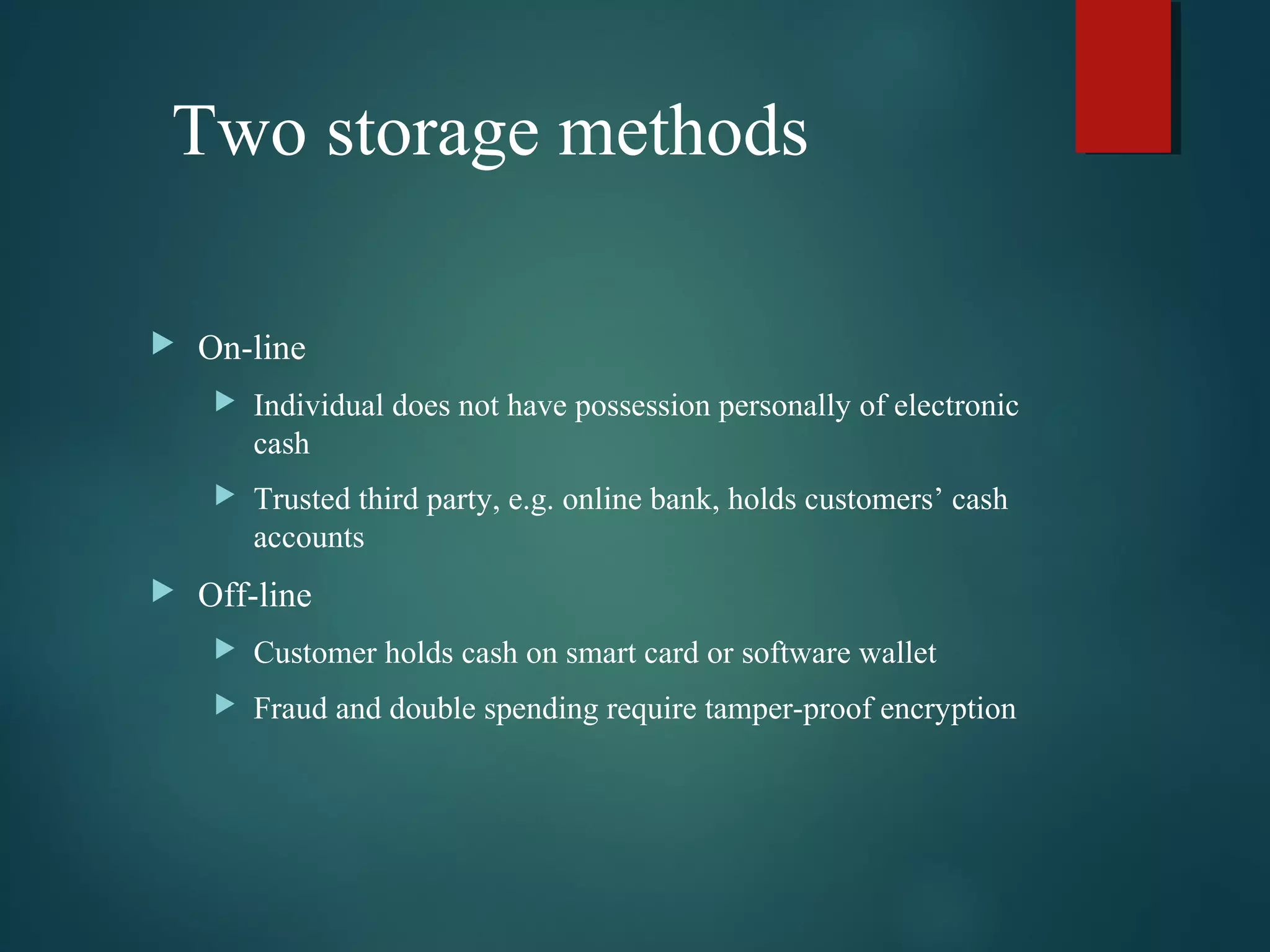 Two storage methods
 On-line
 Individual does not have possession personally of electronic
cash
 Trusted third party, e.g. online bank, holds customers’ cash
accounts
 Off-line
 Customer holds cash on smart card or software wallet
 Fraud and double spending require tamper-proof encryption
 