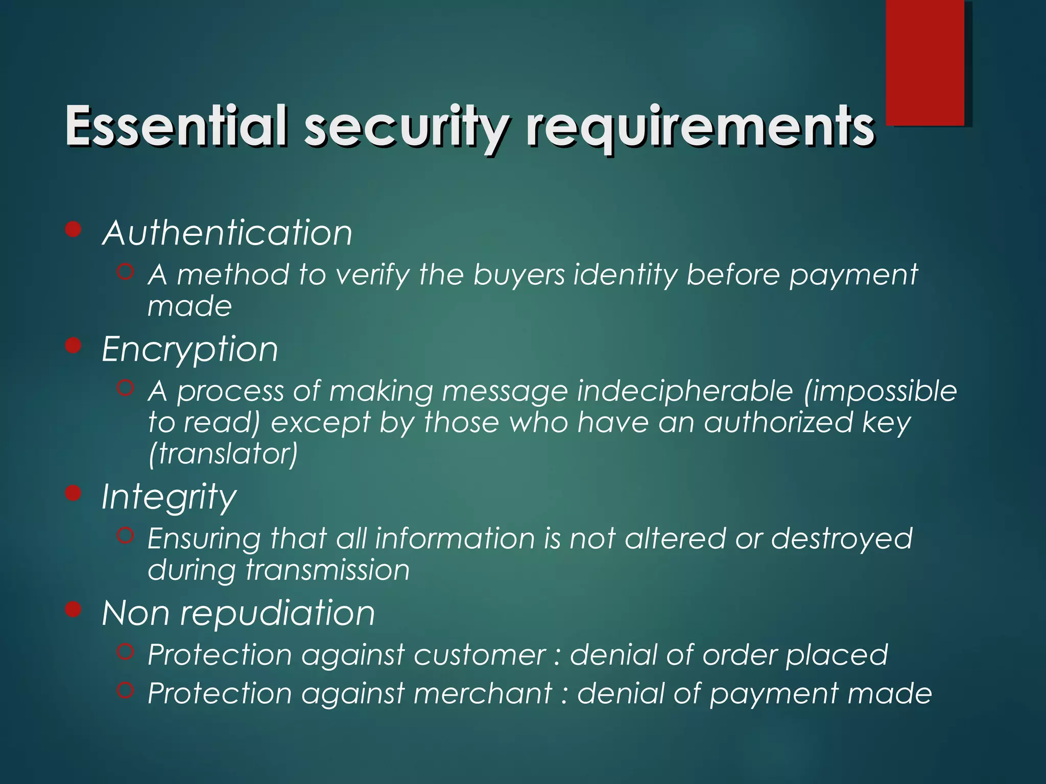  Authentication
 A method to verify the buyers identity before payment
made
 Encryption
 A process of making message indecipherable (impossible
to read) except by those who have an authorized key
(translator)
 Integrity
 Ensuring that all information is not altered or destroyed
during transmission
 Non repudiation
 Protection against customer : denial of order placed
 Protection against merchant : denial of payment made
Essential security requirementsEssential security requirements
 