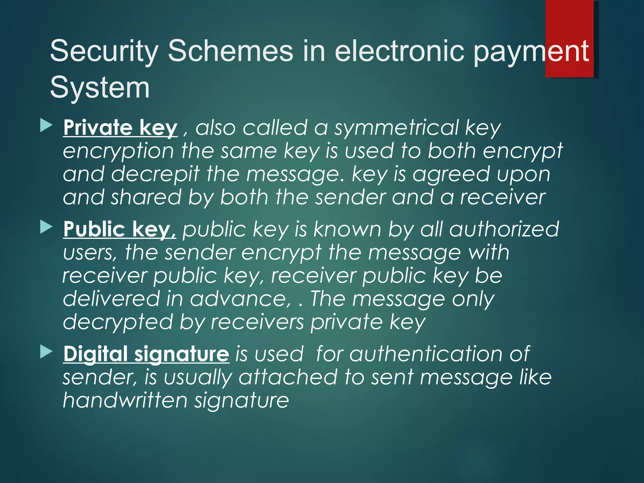  Private key , also called a symmetrical key
encryption the same key is used to both encrypt
and decrepit the message. key is agreed upon
and shared by both the sender and a receiver
 Public key, public key is known by all authorized
users, the sender encrypt the message with
receiver public key, receiver public key be
delivered in advance, . The message only
decrypted by receivers private key
 Digital signature is used for authentication of
sender, is usually attached to sent message like
handwritten signature
Security Schemes in electronic payment
System
 