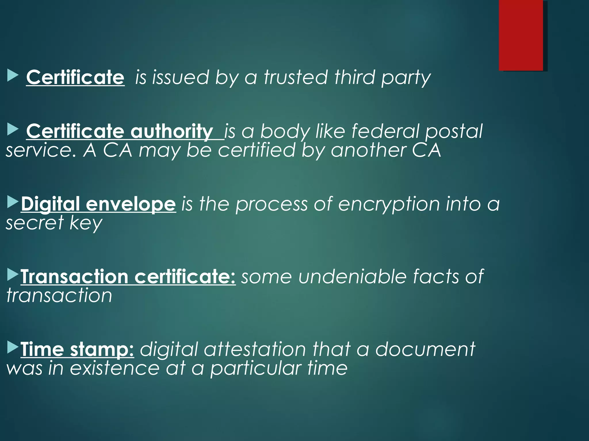 Certificate is issued by a trusted third party
 Certificate authority is a body like federal postal
service. A CA may be certified by another CA
Digital envelope is the process of encryption into a
secret key
Transaction certificate: some undeniable facts of
transaction
Time stamp: digital attestation that a document
was in existence at a particular time
 