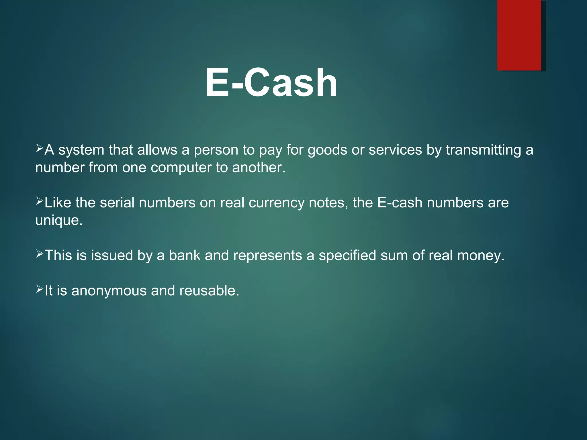 E-Cash
A system that allows a person to pay for goods or services by transmitting a
number from one computer to another.
Like the serial numbers on real currency notes, the E-cash numbers are
unique.
This is issued by a bank and represents a specified sum of real money.
It is anonymous and reusable.
 