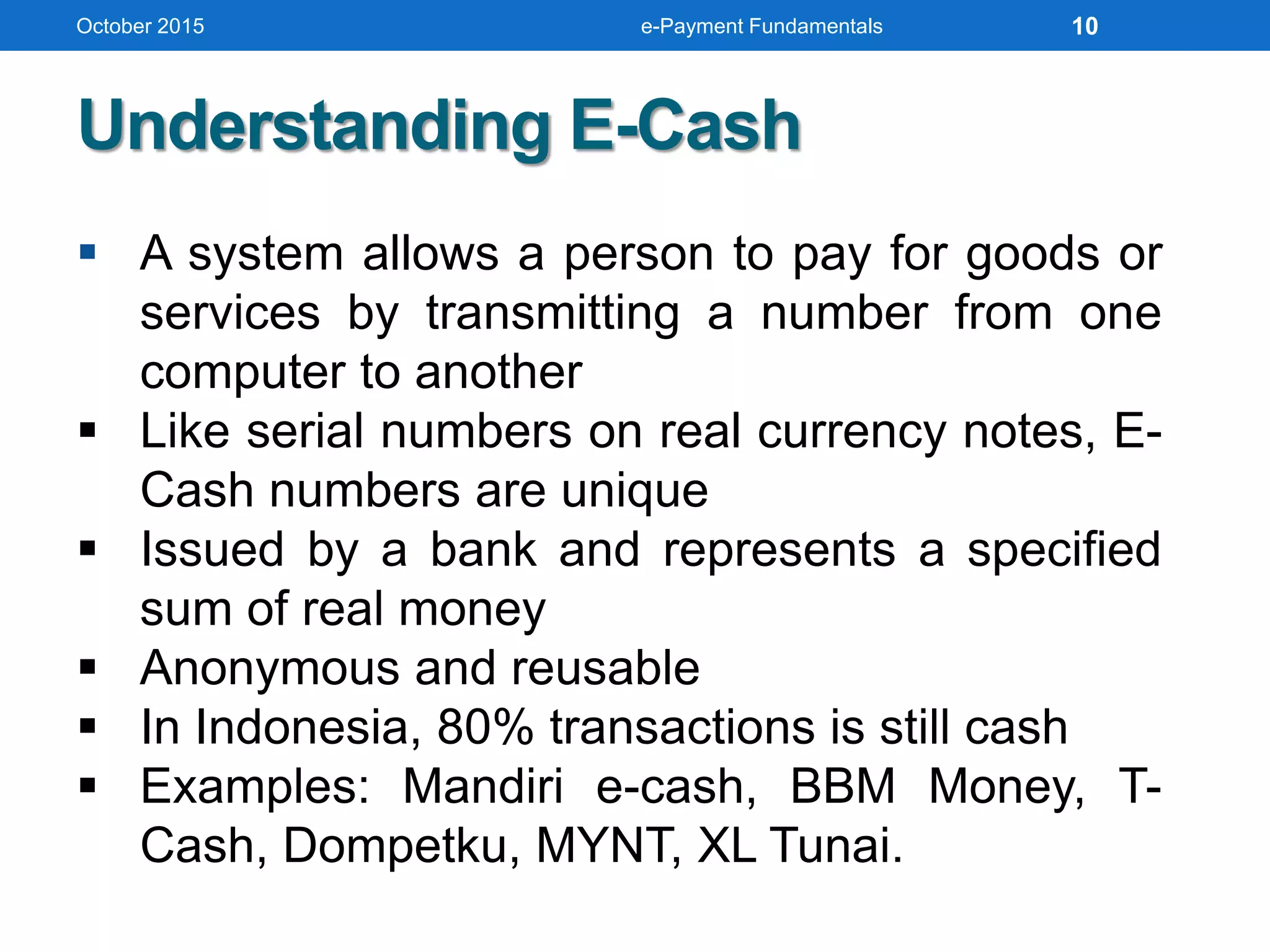  A system allows a person to pay for goods or
services by transmitting a number from one
computer to another
 Like serial numbers on real currency notes, E-
Cash numbers are unique
 Issued by a bank and represents a specified
sum of real money
 Anonymous and reusable
 In Indonesia, 80% transactions is still cash
 Examples: Mandiri e-cash, BBM Money, T-
Cash, Dompetku, MYNT, XL Tunai.
Understanding E-Cash
October 2015 e-Payment Fundamentals 10
 