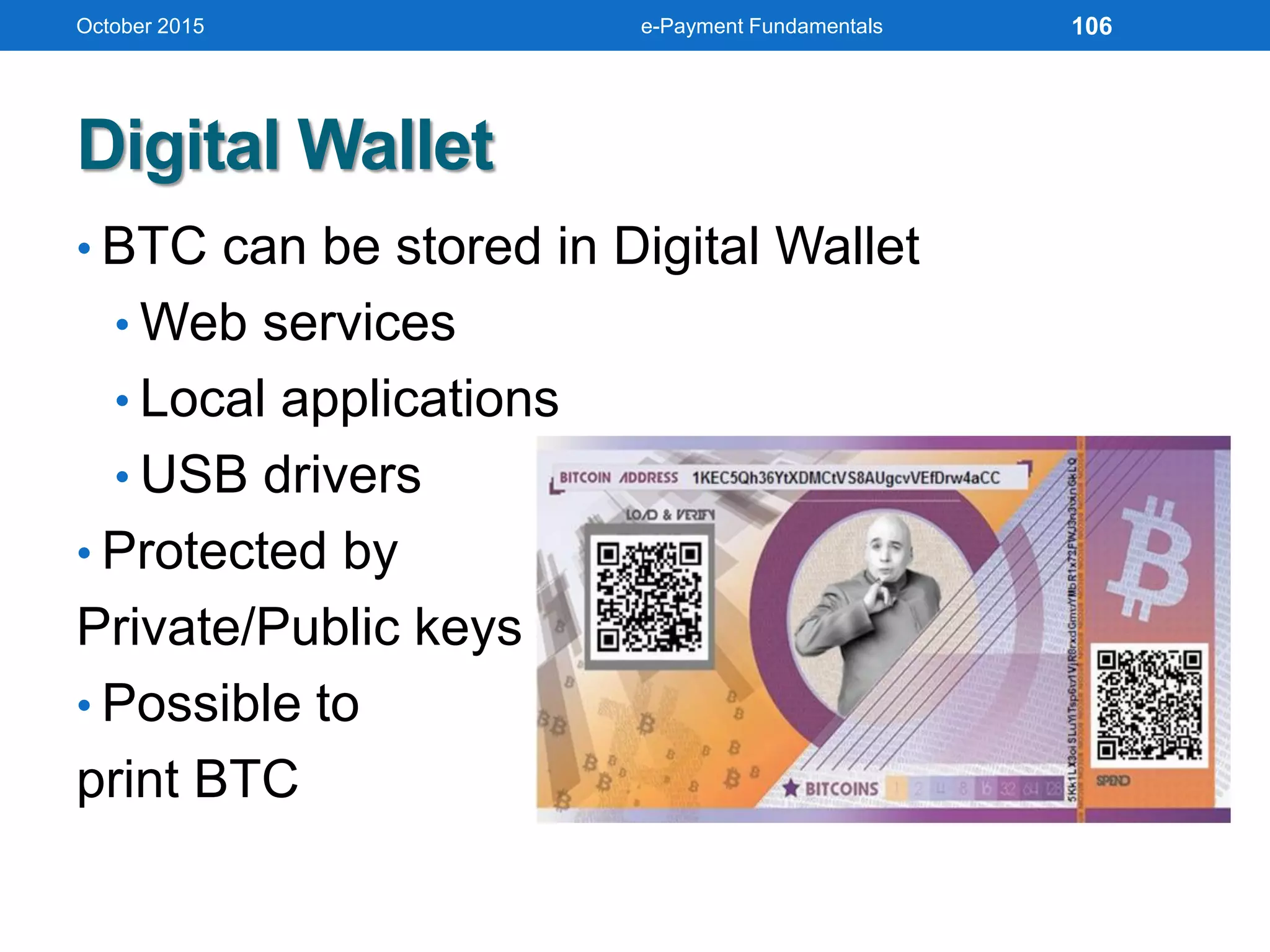 Digital Wallet
• BTC can be stored in Digital Wallet
• Web services
• Local applications
• USB drivers
• Protected by
Private/Public keys
• Possible to
print BTC
October 2015 e-Payment Fundamentals 106
 