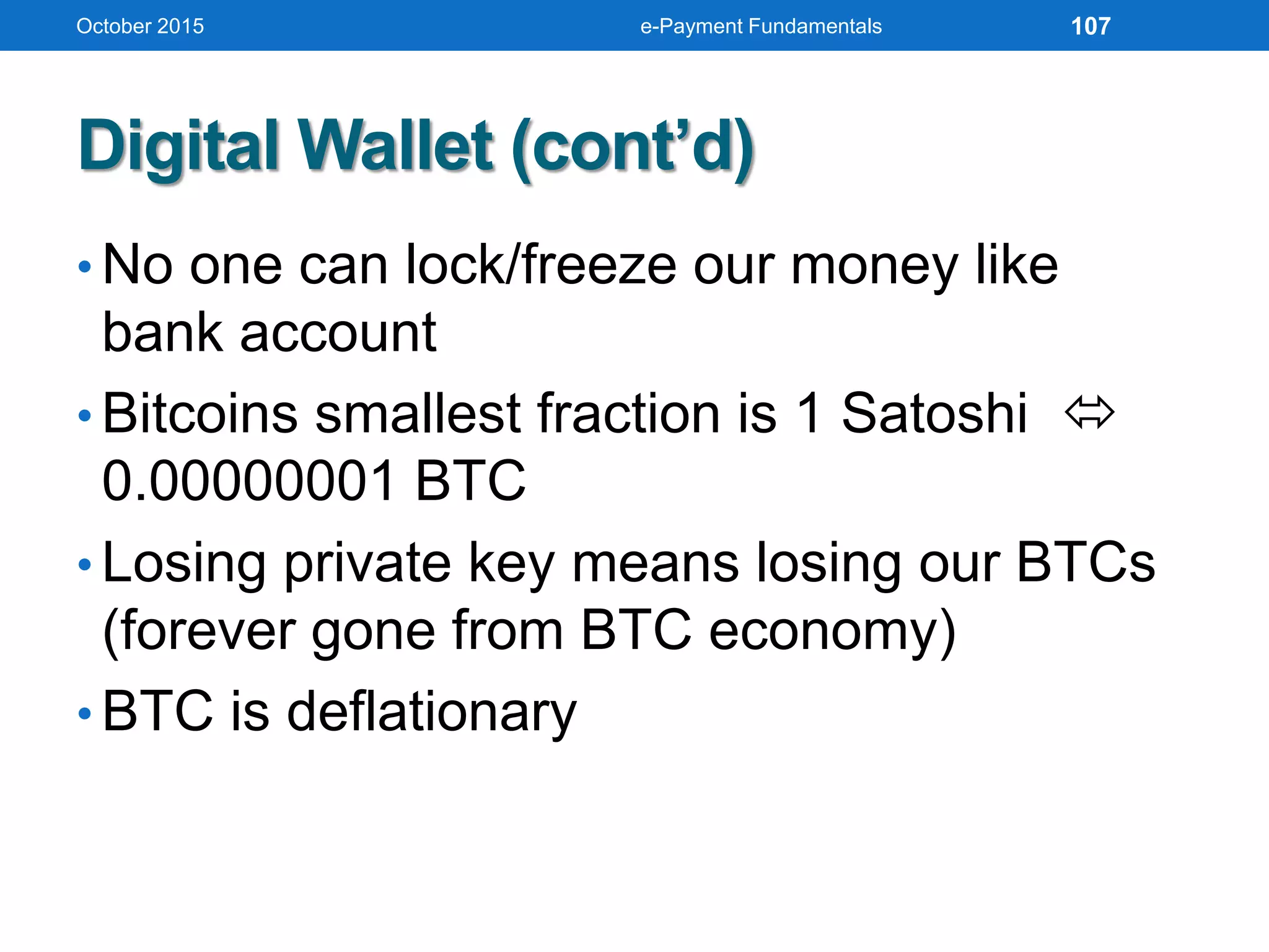 Digital Wallet (cont’d)
• No one can lock/freeze our money like
bank account
• Bitcoins smallest fraction is 1 Satoshi 
0.00000001 BTC
• Losing private key means losing our BTCs
(forever gone from BTC economy)
• BTC is deflationary
October 2015 e-Payment Fundamentals 107
 