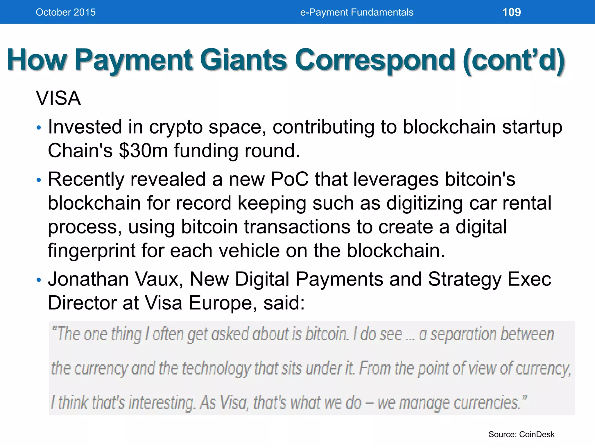 How Payment Giants Correspond (cont’d)
VISA
• Invested in crypto space, contributing to blockchain startup
Chain's $30m funding round.
• Recently revealed a new PoC that leverages bitcoin's
blockchain for record keeping such as digitizing car rental
process, using bitcoin transactions to create a digital
fingerprint for each vehicle on the blockchain.
• Jonathan Vaux, New Digital Payments and Strategy Exec
Director at Visa Europe, said:
October 2015 e-Payment Fundamentals 109
Source: CoinDesk
 