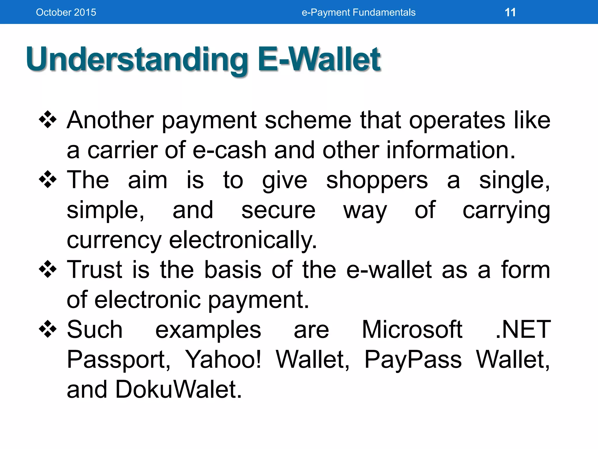  Another payment scheme that operates like
a carrier of e-cash and other information.
 The aim is to give shoppers a single,
simple, and secure way of carrying
currency electronically.
 Trust is the basis of the e-wallet as a form
of electronic payment.
 Such examples are Microsoft .NET
Passport, Yahoo! Wallet, PayPass Wallet,
and DokuWalet.
Understanding E-Wallet
October 2015 e-Payment Fundamentals 11
 