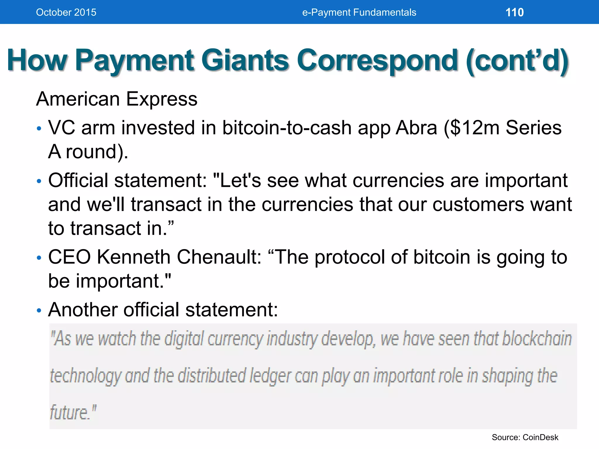 How Payment Giants Correspond (cont’d)
American Express
• VC arm invested in bitcoin-to-cash app Abra ($12m Series
A round).
• Official statement: "Let's see what currencies are important
and we'll transact in the currencies that our customers want
to transact in.”
• CEO Kenneth Chenault: “The protocol of bitcoin is going to
be important."
• Another official statement:
October 2015 e-Payment Fundamentals 110
Source: CoinDesk
 