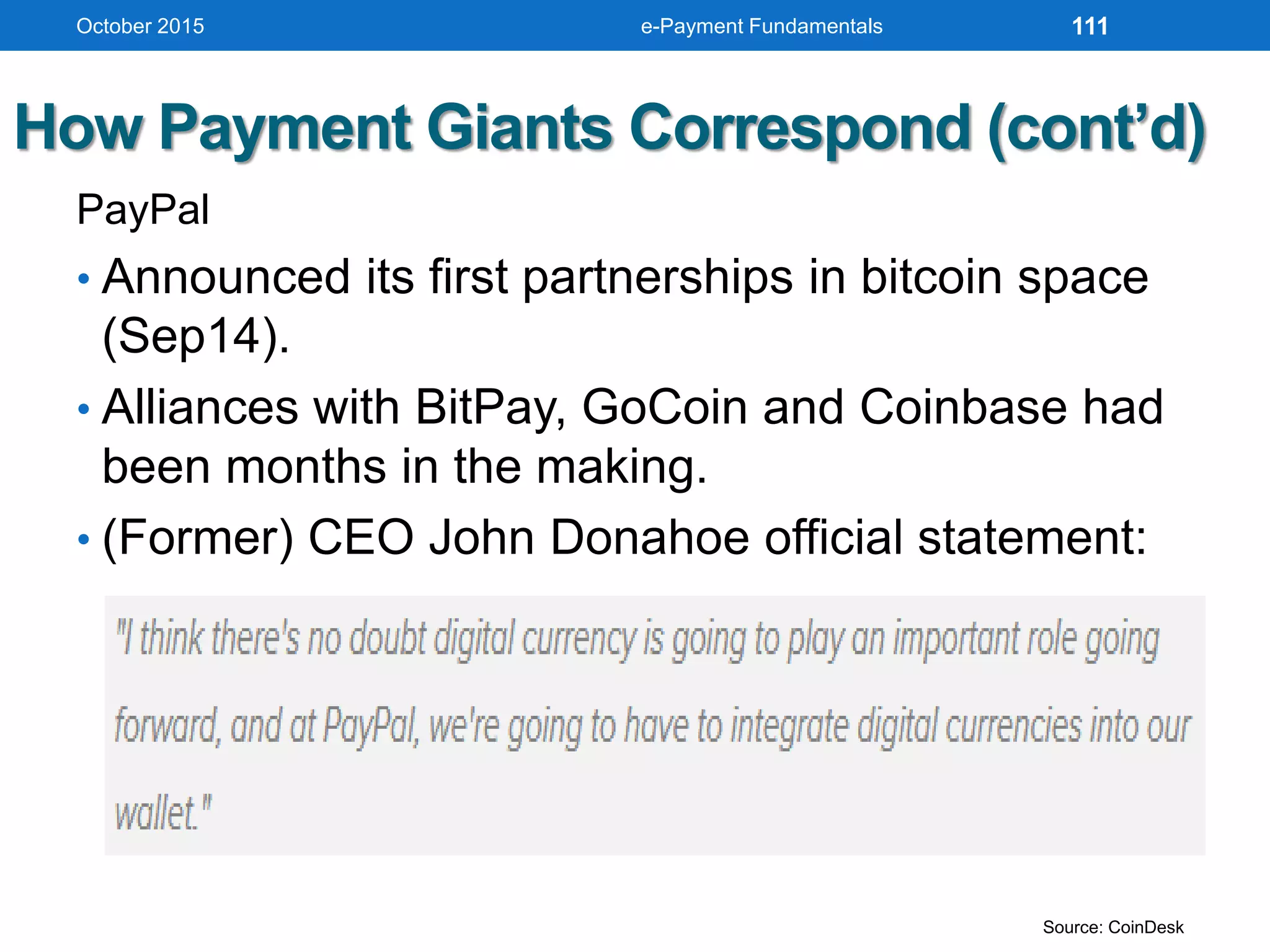 How Payment Giants Correspond (cont’d)
PayPal
• Announced its first partnerships in bitcoin space
(Sep14).
• Alliances with BitPay, GoCoin and Coinbase had
been months in the making.
• (Former) CEO John Donahoe official statement:
October 2015 e-Payment Fundamentals 111
Source: CoinDesk
 
