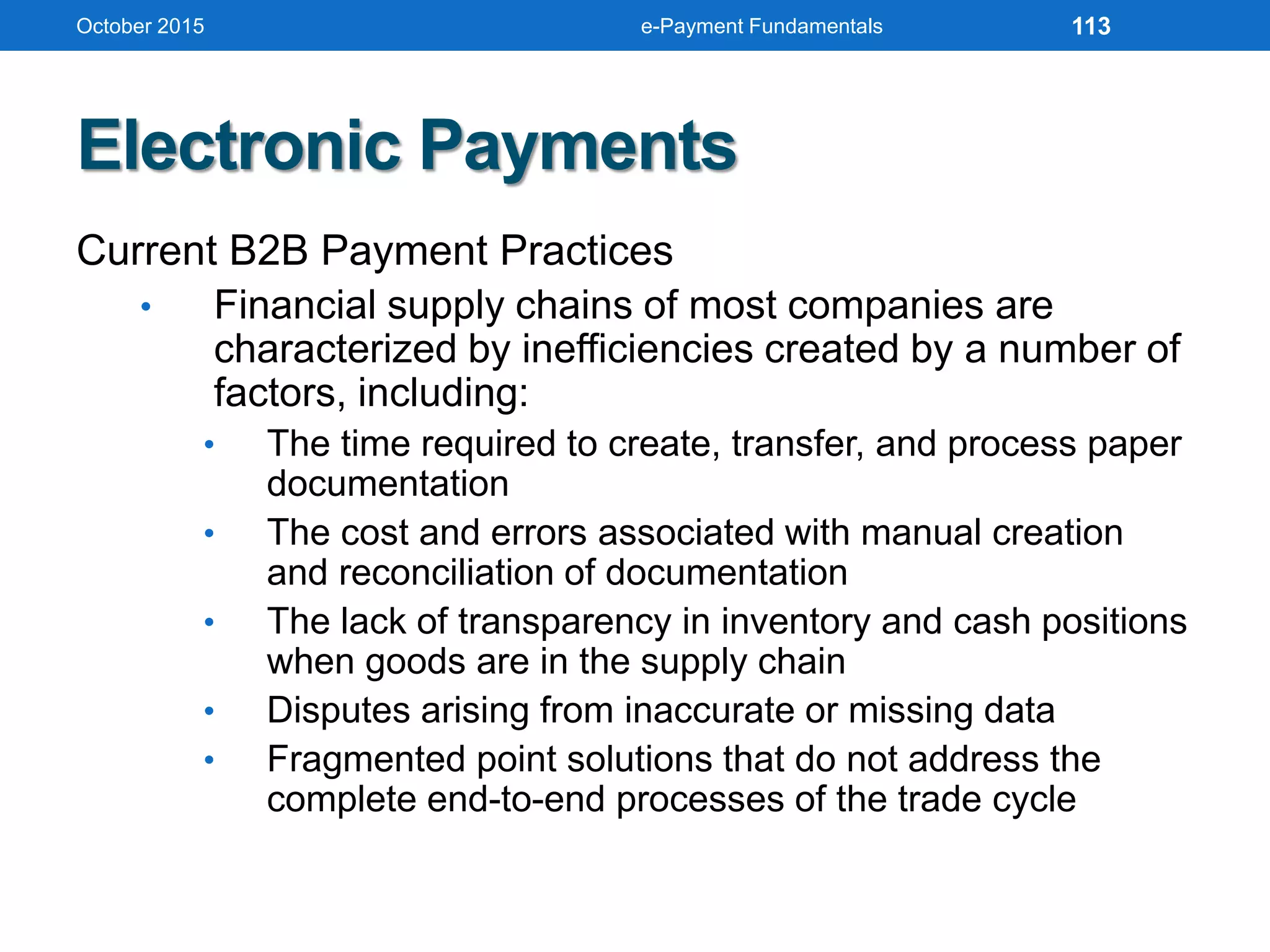 Electronic Payments
Current B2B Payment Practices
• Financial supply chains of most companies are
characterized by inefficiencies created by a number of
factors, including:
• The time required to create, transfer, and process paper
documentation
• The cost and errors associated with manual creation
and reconciliation of documentation
• The lack of transparency in inventory and cash positions
when goods are in the supply chain
• Disputes arising from inaccurate or missing data
• Fragmented point solutions that do not address the
complete end-to-end processes of the trade cycle
October 2015 e-Payment Fundamentals 113
 