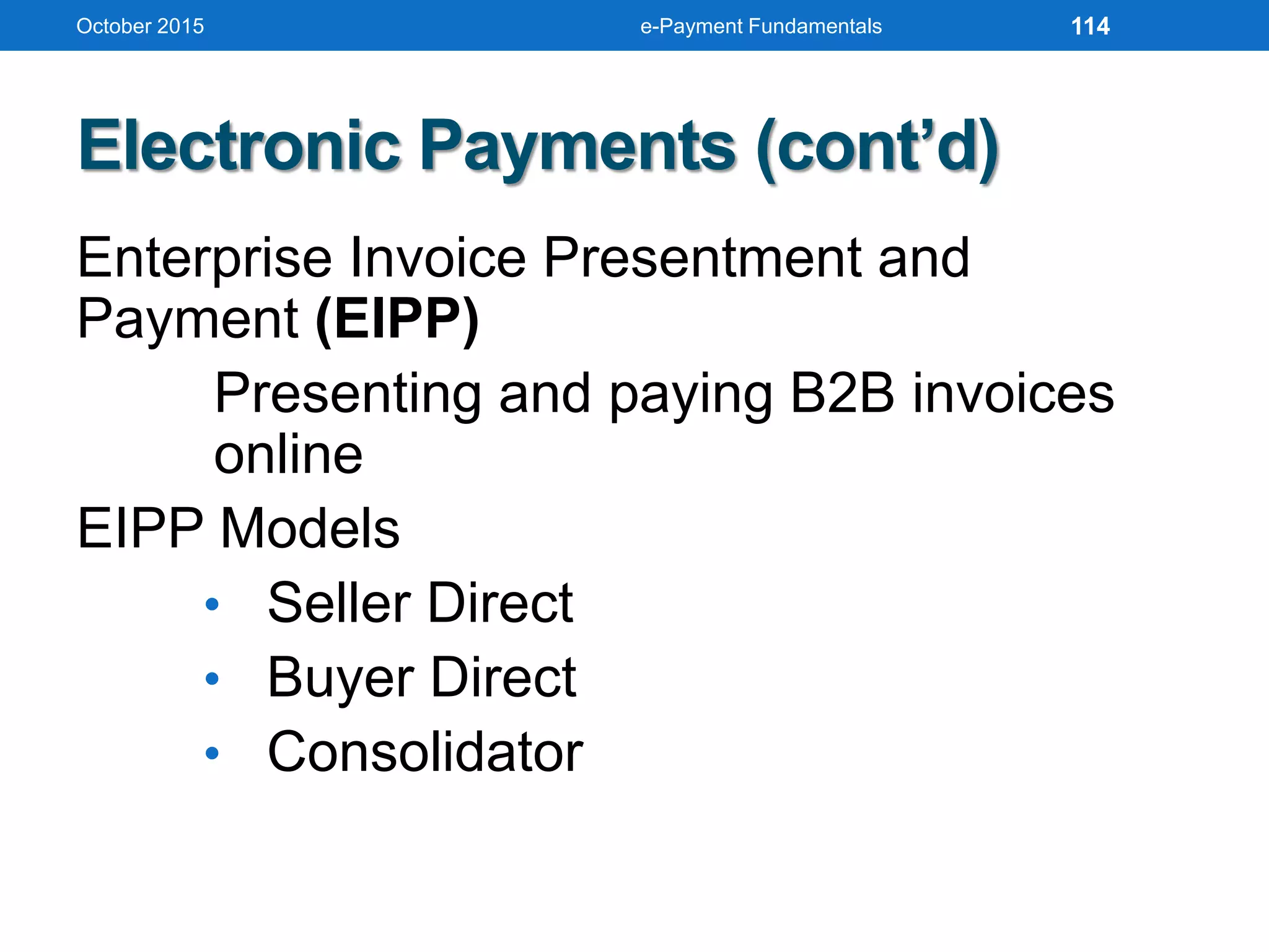 Electronic Payments (cont’d)
Enterprise Invoice Presentment and
Payment (EIPP)
Presenting and paying B2B invoices
online
EIPP Models
• Seller Direct
• Buyer Direct
• Consolidator
October 2015 e-Payment Fundamentals 114
 