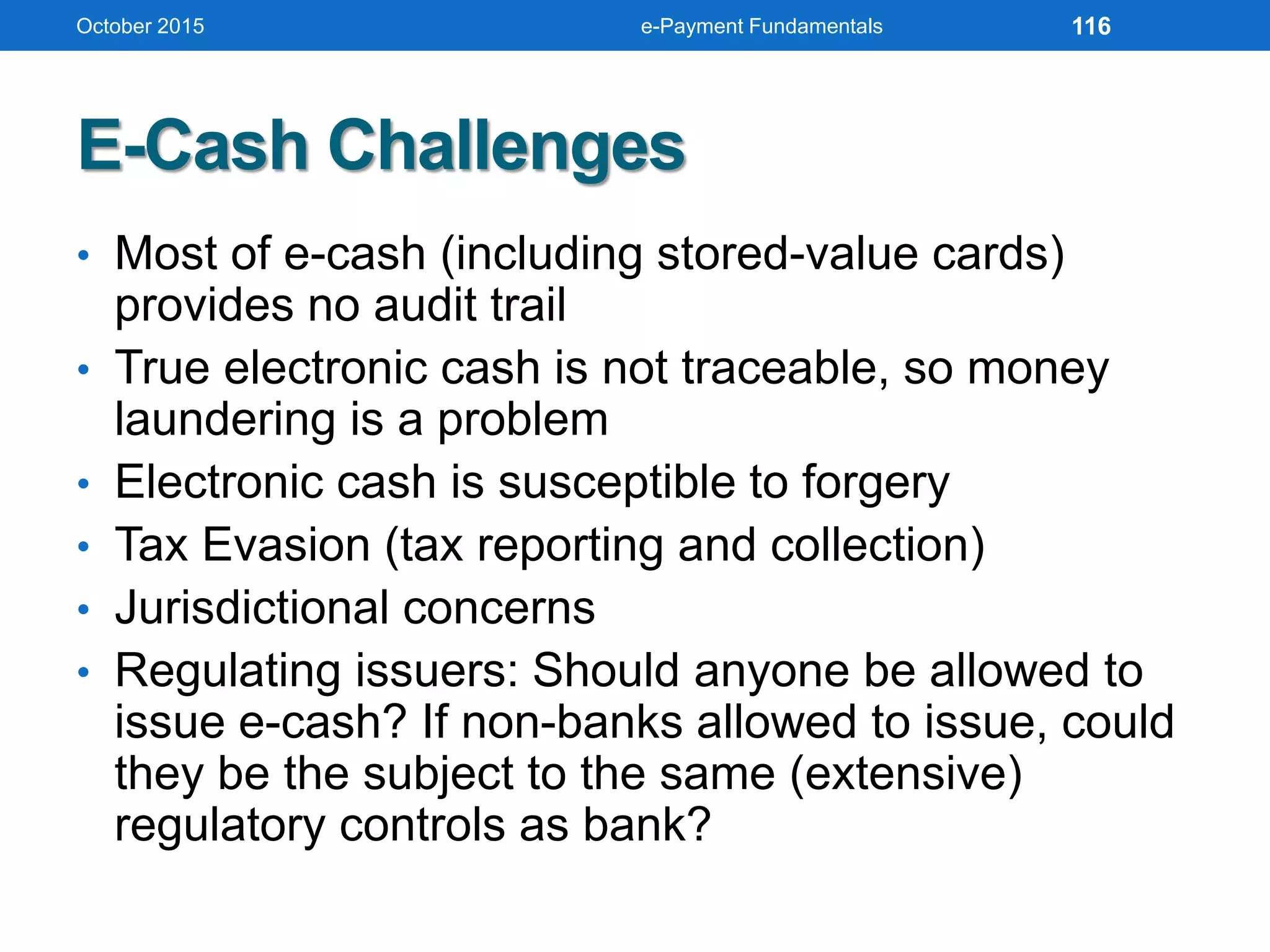 E-Cash Challenges
• Most of e-cash (including stored-value cards)
provides no audit trail
• True electronic cash is not traceable, so money
laundering is a problem
• Electronic cash is susceptible to forgery
• Tax Evasion (tax reporting and collection)
• Jurisdictional concerns
• Regulating issuers: Should anyone be allowed to
issue e-cash? If non-banks allowed to issue, could
they be the subject to the same (extensive)
regulatory controls as bank?
October 2015 e-Payment Fundamentals 116
 