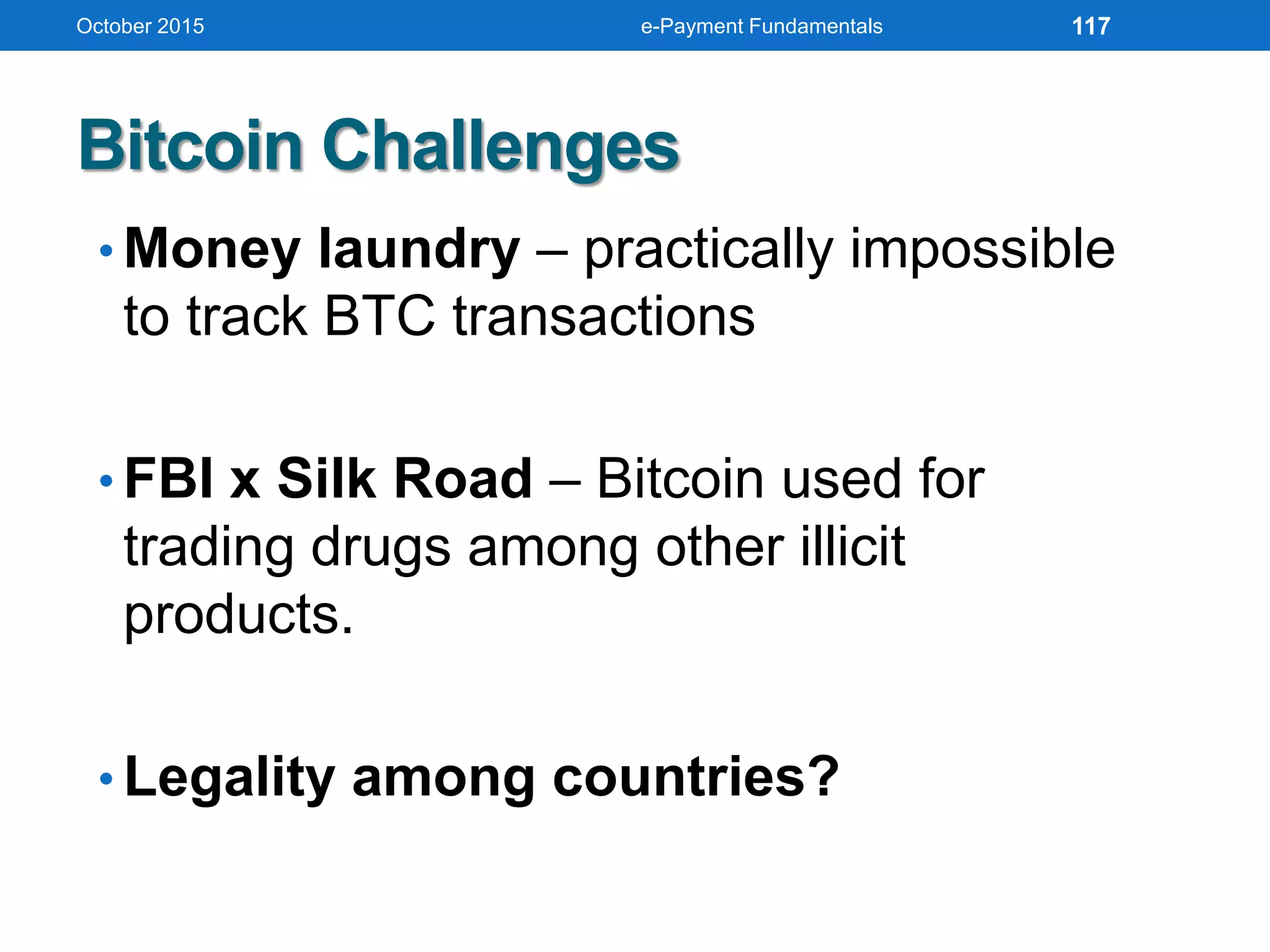 • Money laundry – practically impossible
to track BTC transactions
• FBI x Silk Road – Bitcoin used for
trading drugs among other illicit
products.
• Legality among countries?
Bitcoin Challenges
October 2015 e-Payment Fundamentals 117
 