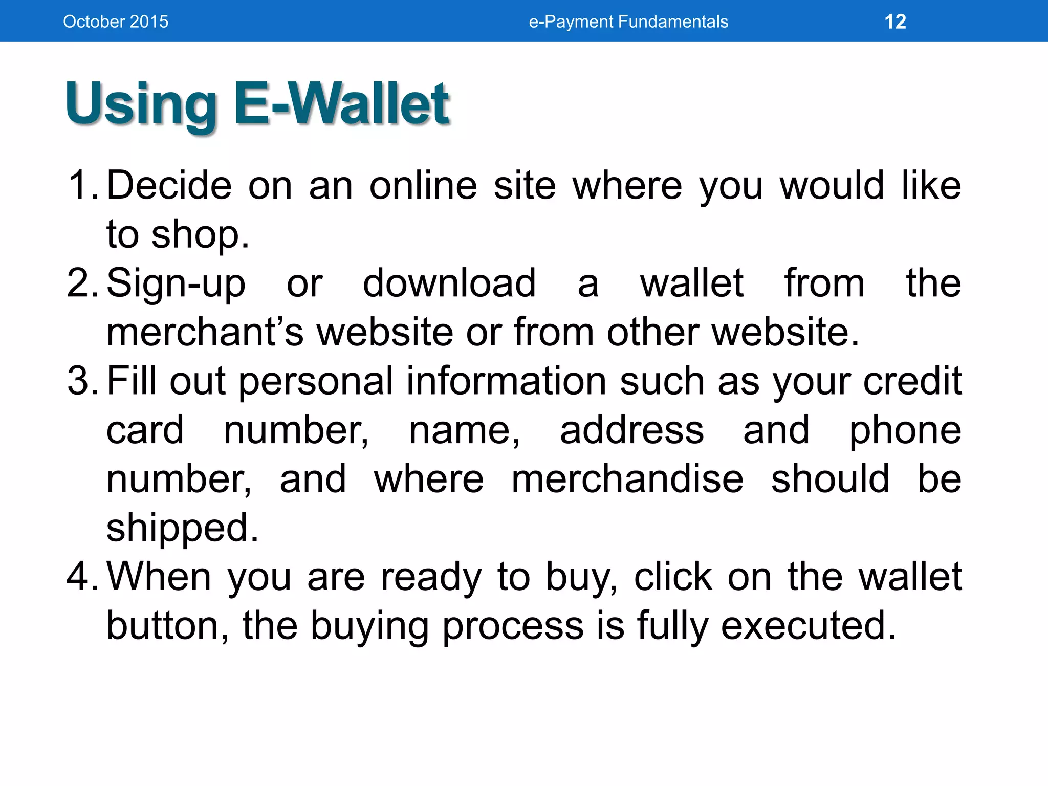 1.Decide on an online site where you would like
to shop.
2.Sign-up or download a wallet from the
merchant’s website or from other website.
3.Fill out personal information such as your credit
card number, name, address and phone
number, and where merchandise should be
shipped.
4.When you are ready to buy, click on the wallet
button, the buying process is fully executed.
Using E-Wallet
October 2015 e-Payment Fundamentals 12
 
