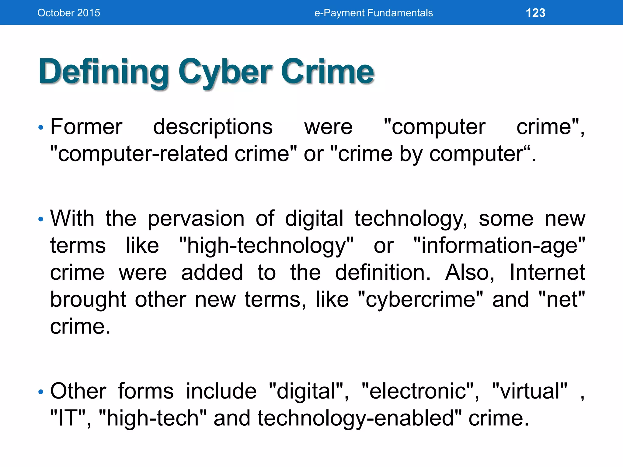 Defining Cyber Crime
• Former descriptions were "computer crime",
"computer-related crime" or "crime by computer“.
• With the pervasion of digital technology, some new
terms like "high-technology" or "information-age"
crime were added to the definition. Also, Internet
brought other new terms, like "cybercrime" and "net"
crime.
• Other forms include "digital", "electronic", "virtual" ,
"IT", "high-tech" and technology-enabled" crime.
October 2015 e-Payment Fundamentals 123
 