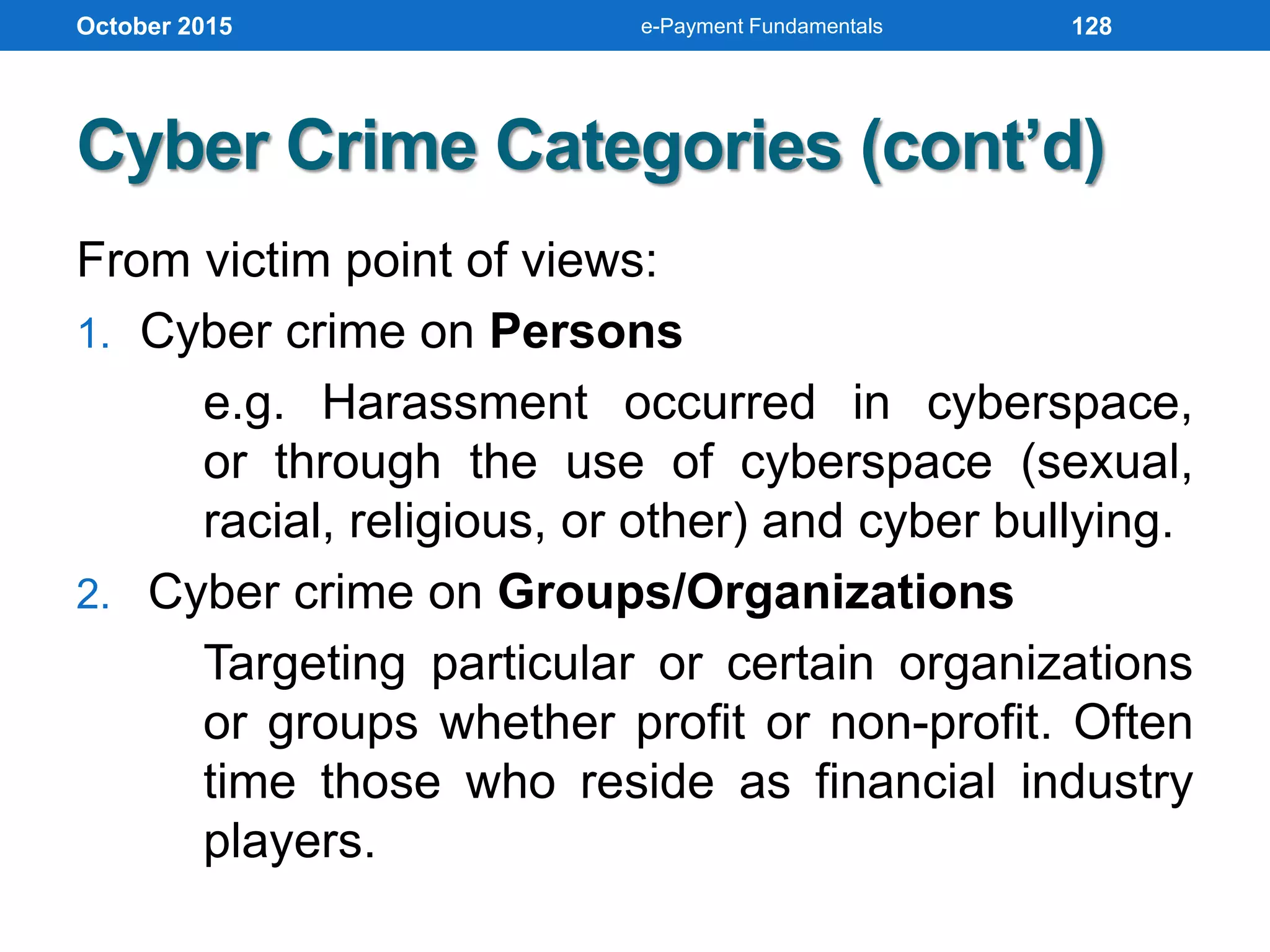 Cyber Crime Categories (cont’d)
From victim point of views:
1. Cyber crime on Persons
e.g. Harassment occurred in cyberspace,
or through the use of cyberspace (sexual,
racial, religious, or other) and cyber bullying.
2. Cyber crime on Groups/Organizations
Targeting particular or certain organizations
or groups whether profit or non-profit. Often
time those who reside as financial industry
players.
October 2015 e-Payment Fundamentals 128
 