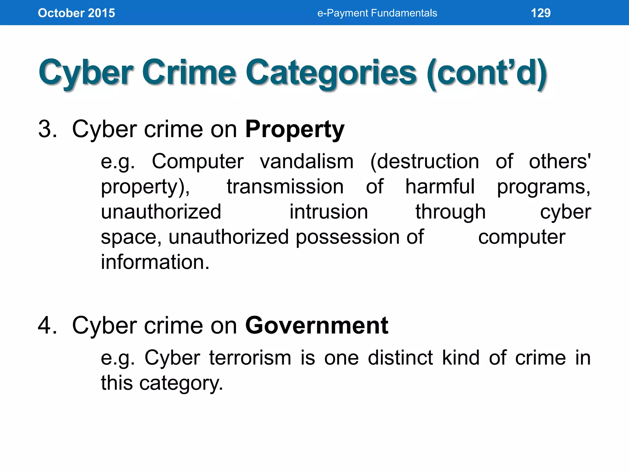 Cyber Crime Categories (cont’d)
3. Cyber crime on Property
e.g. Computer vandalism (destruction of others'
property), transmission of harmful programs,
unauthorized intrusion through cyber
space, unauthorized possession of computer
information.
4. Cyber crime on Government
e.g. Cyber terrorism is one distinct kind of crime in
this category.
October 2015 e-Payment Fundamentals 129
 
