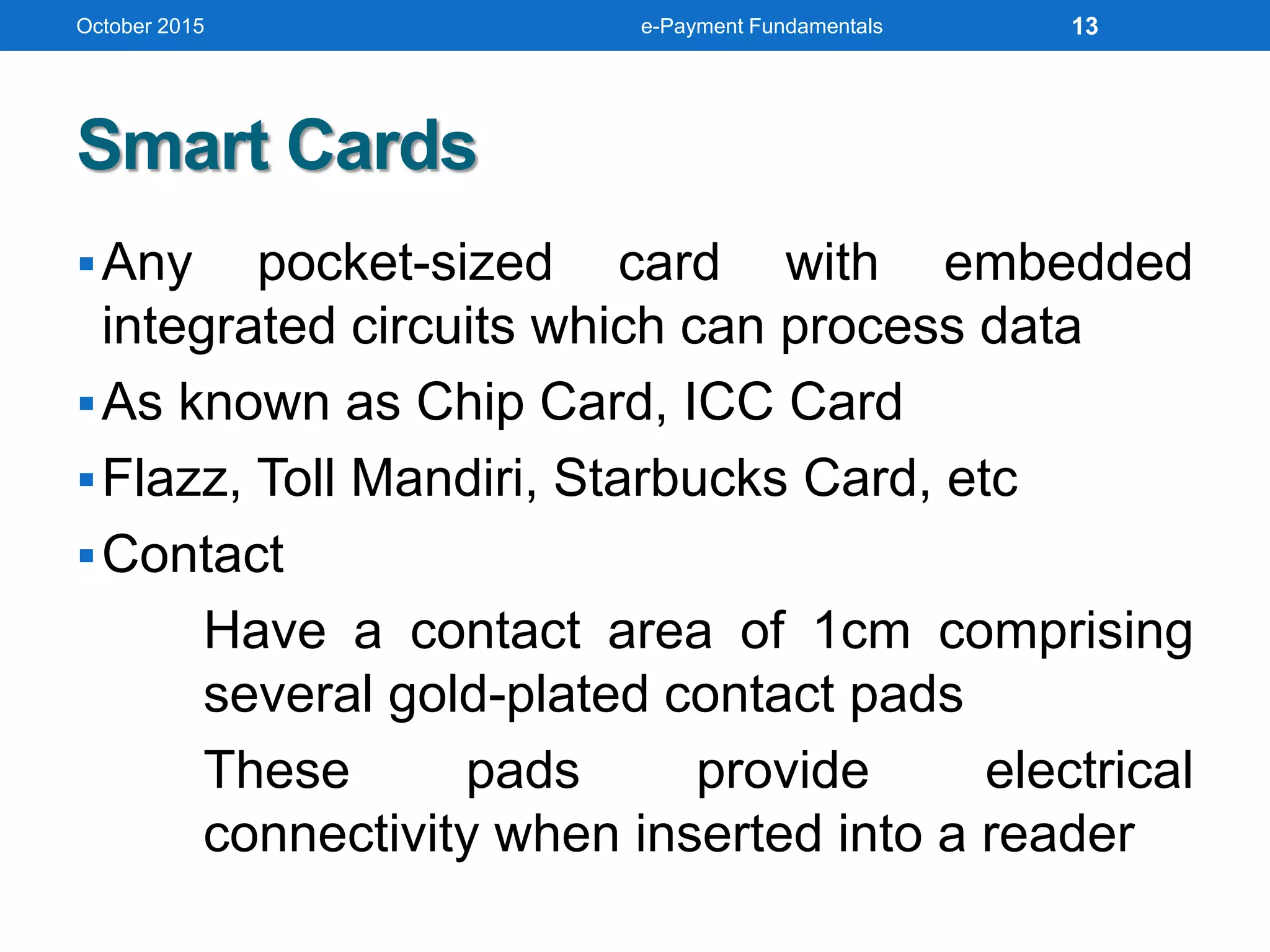 Smart Cards
Any pocket-sized card with embedded
integrated circuits which can process data
As known as Chip Card, ICC Card
Flazz, Toll Mandiri, Starbucks Card, etc
Contact
Have a contact area of 1cm comprising
several gold-plated contact pads
These pads provide electrical
connectivity when inserted into a reader
October 2015 e-Payment Fundamentals 13
 