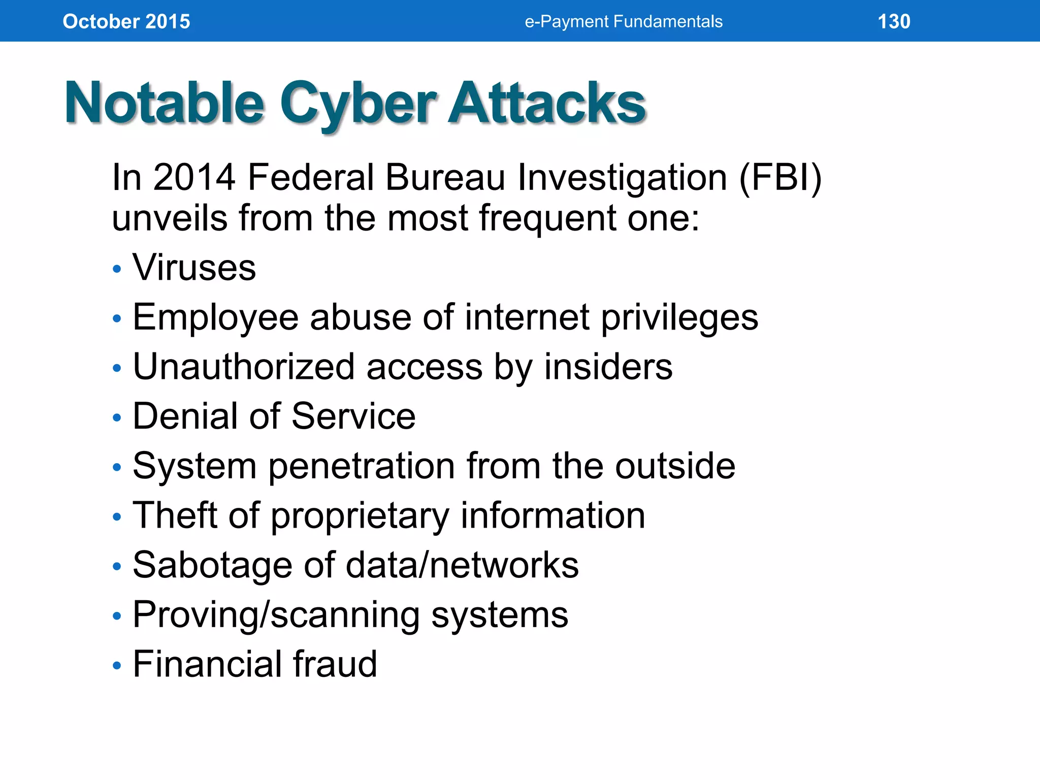 In 2014 Federal Bureau Investigation (FBI)
unveils from the most frequent one:
• Viruses
• Employee abuse of internet privileges
• Unauthorized access by insiders
• Denial of Service
• System penetration from the outside
• Theft of proprietary information
• Sabotage of data/networks
• Proving/scanning systems
• Financial fraud
Notable Cyber Attacks
October 2015 e-Payment Fundamentals 130
 