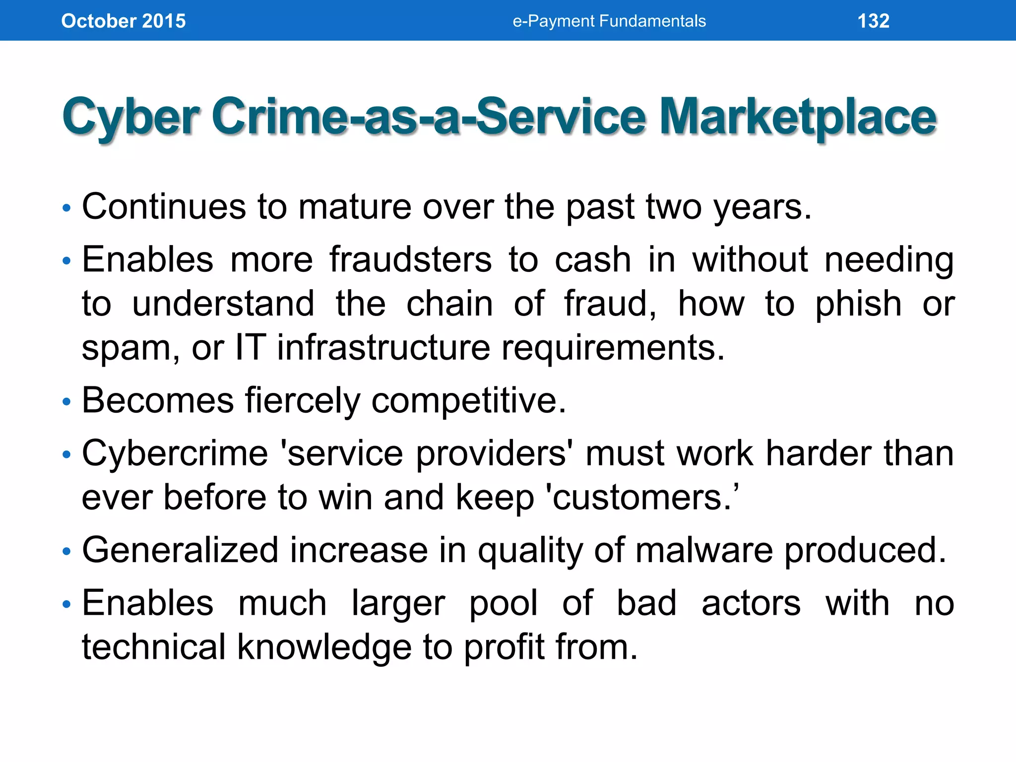 Cyber Crime-as-a-Service Marketplace
• Continues to mature over the past two years.
• Enables more fraudsters to cash in without needing
to understand the chain of fraud, how to phish or
spam, or IT infrastructure requirements.
• Becomes fiercely competitive.
• Cybercrime 'service providers' must work harder than
ever before to win and keep 'customers.’
• Generalized increase in quality of malware produced.
• Enables much larger pool of bad actors with no
technical knowledge to profit from.
October 2015 e-Payment Fundamentals 132
 