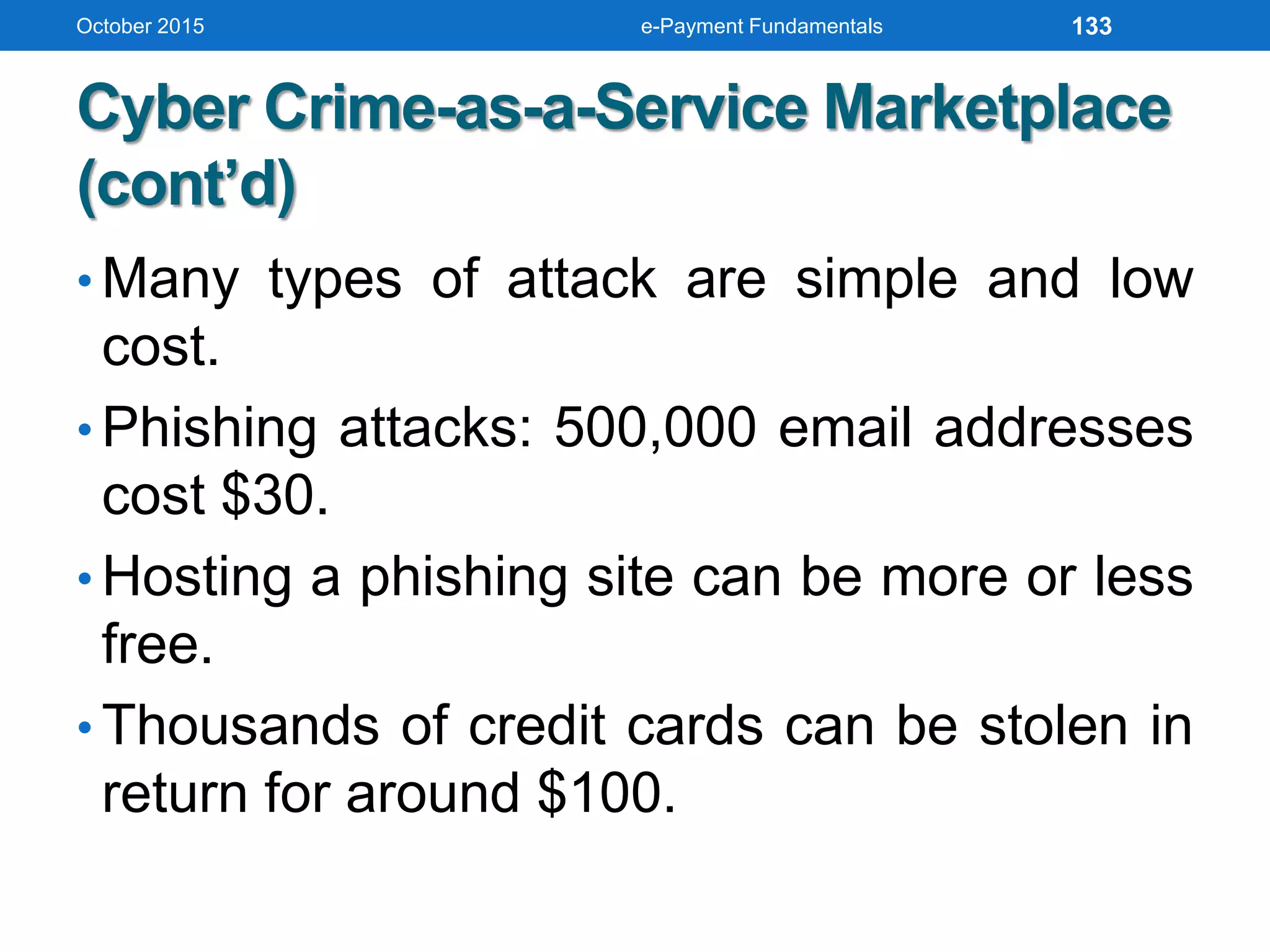 Cyber Crime-as-a-Service Marketplace
(cont’d)
• Many types of attack are simple and low
cost.
• Phishing attacks: 500,000 email addresses
cost $30.
• Hosting a phishing site can be more or less
free.
• Thousands of credit cards can be stolen in
return for around $100.
October 2015 e-Payment Fundamentals 133
 