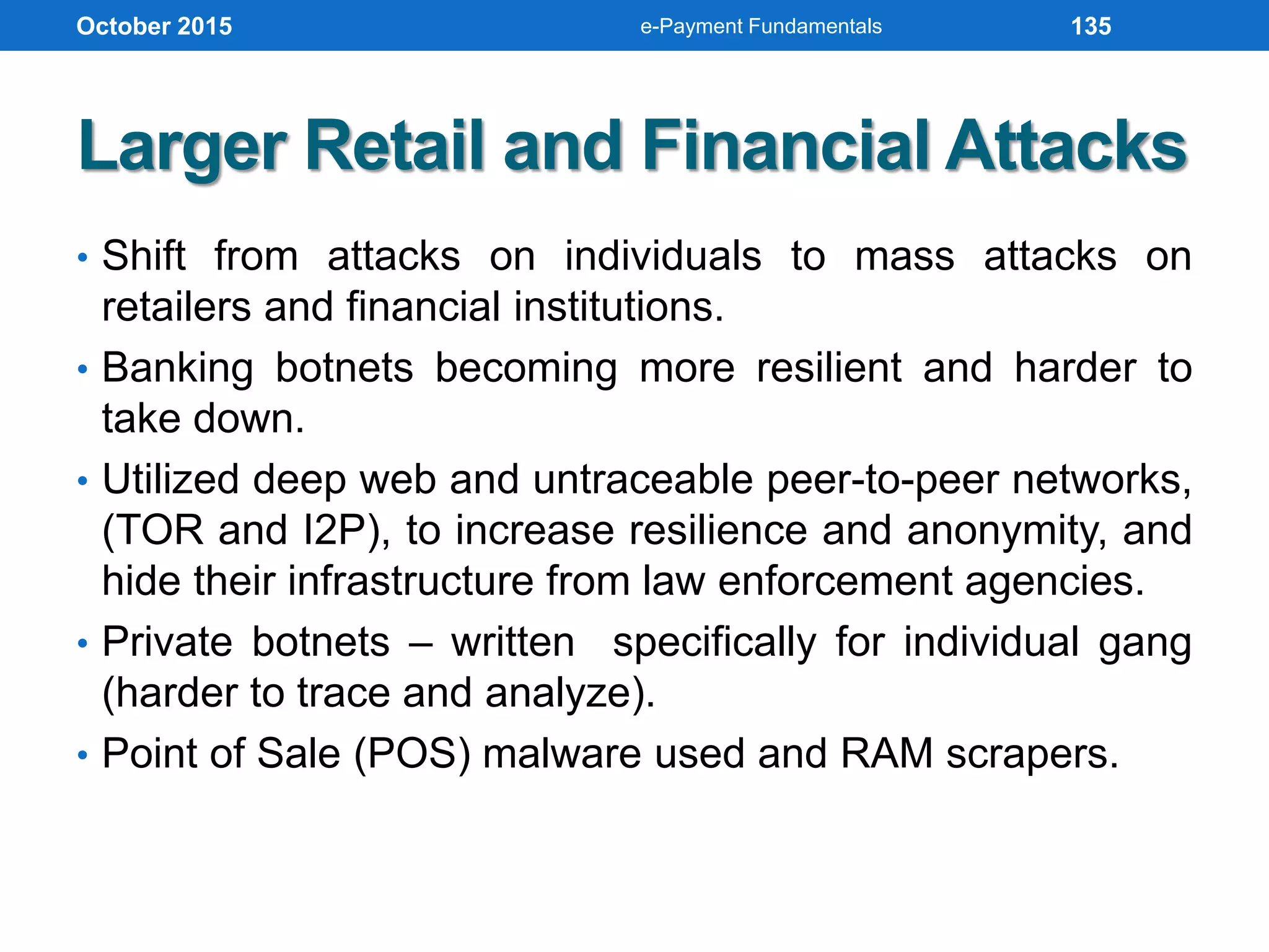 Larger Retail and Financial Attacks
• Shift from attacks on individuals to mass attacks on
retailers and financial institutions.
• Banking botnets becoming more resilient and harder to
take down.
• Utilized deep web and untraceable peer-to-peer networks,
(TOR and I2P), to increase resilience and anonymity, and
hide their infrastructure from law enforcement agencies.
• Private botnets – written specifically for individual gang
(harder to trace and analyze).
• Point of Sale (POS) malware used and RAM scrapers.
October 2015 e-Payment Fundamentals 135
 