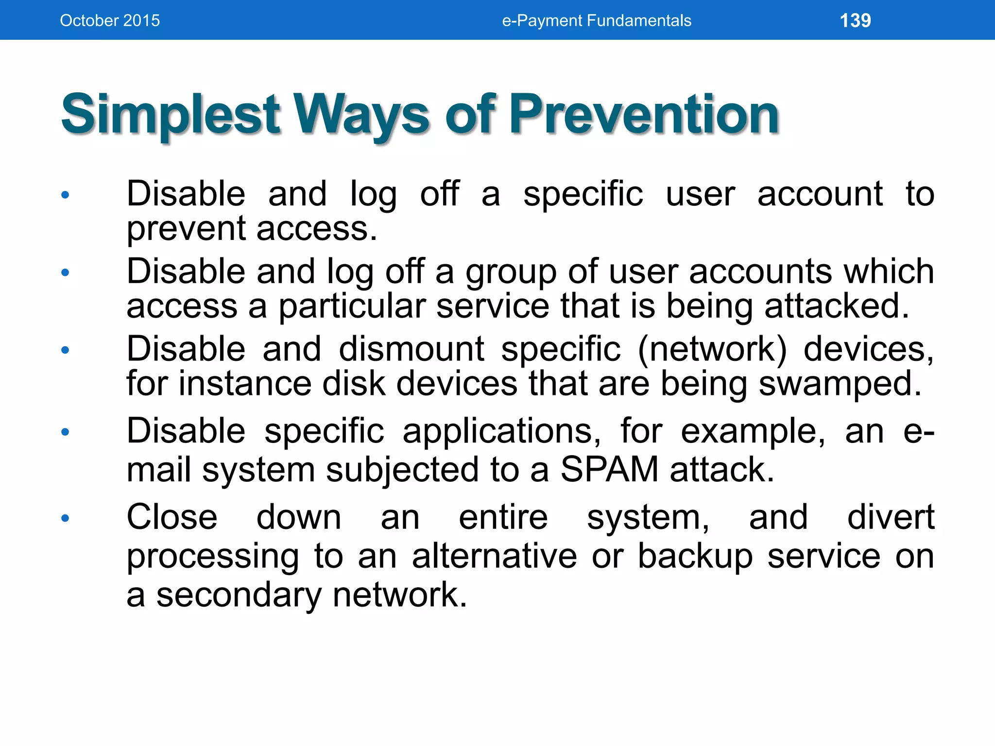Simplest Ways of Prevention
• Disable and log off a specific user account to
prevent access.
• Disable and log off a group of user accounts which
access a particular service that is being attacked.
• Disable and dismount specific (network) devices,
for instance disk devices that are being swamped.
• Disable specific applications, for example, an e-
mail system subjected to a SPAM attack.
• Close down an entire system, and divert
processing to an alternative or backup service on
a secondary network.
October 2015 e-Payment Fundamentals 139
 