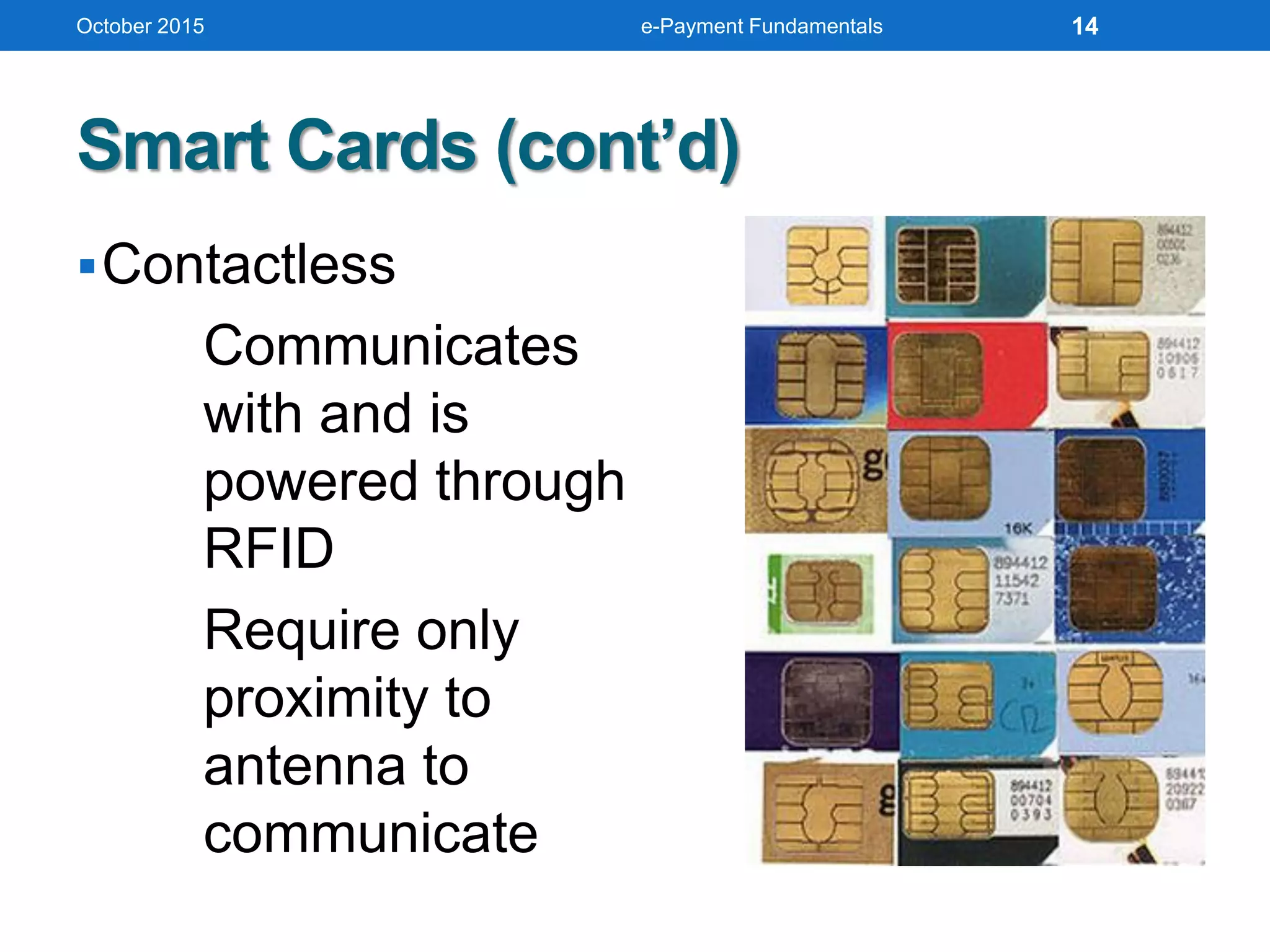 Smart Cards (cont’d)
Contactless
Communicates
with and is
powered through
RFID
Require only
proximity to
antenna to
communicate
October 2015 e-Payment Fundamentals 14
 