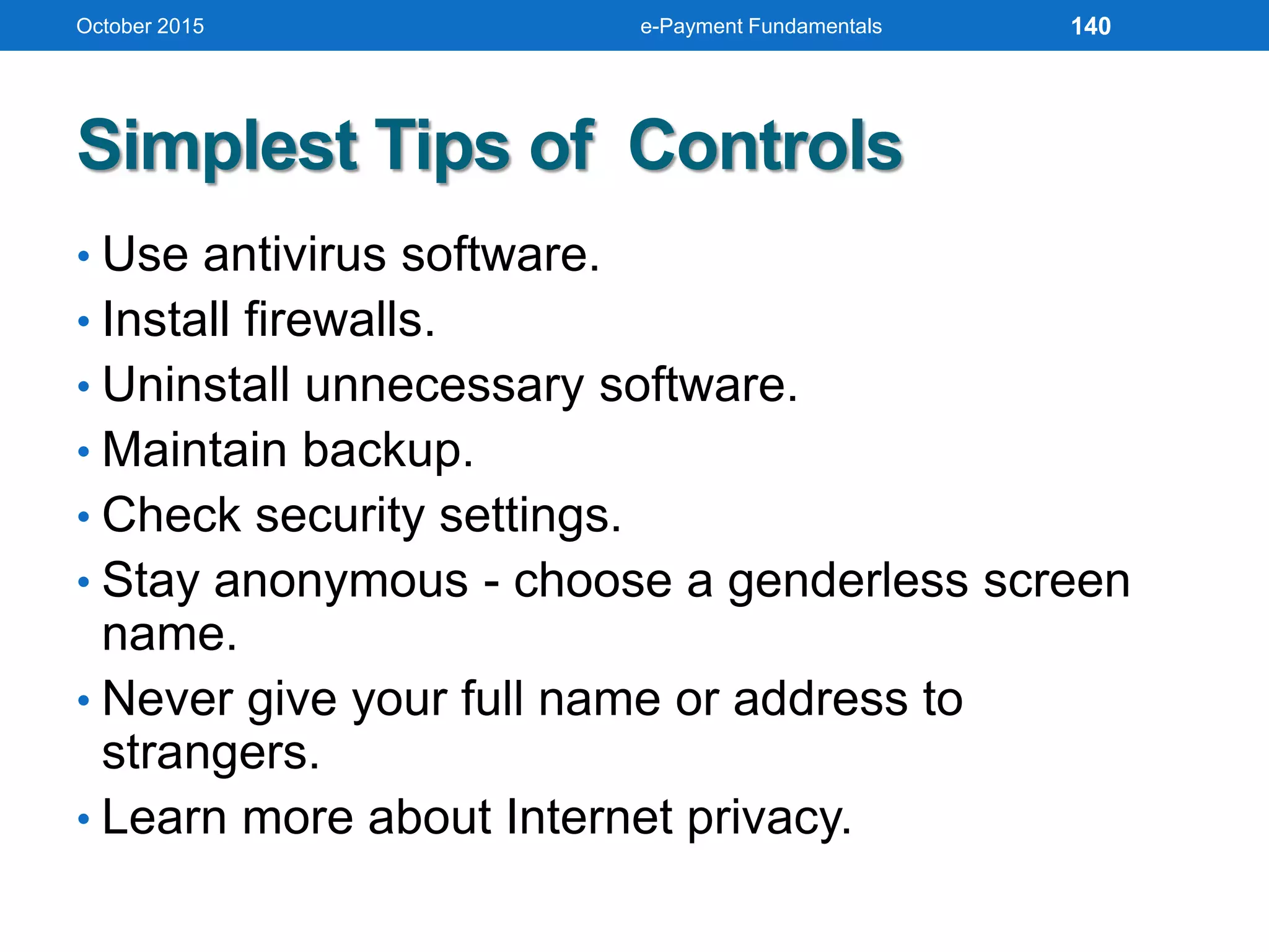 Simplest Tips of Controls
• Use antivirus software.
• Install firewalls.
• Uninstall unnecessary software.
• Maintain backup.
• Check security settings.
• Stay anonymous - choose a genderless screen
name.
• Never give your full name or address to
strangers.
• Learn more about Internet privacy.
October 2015 e-Payment Fundamentals 140
 