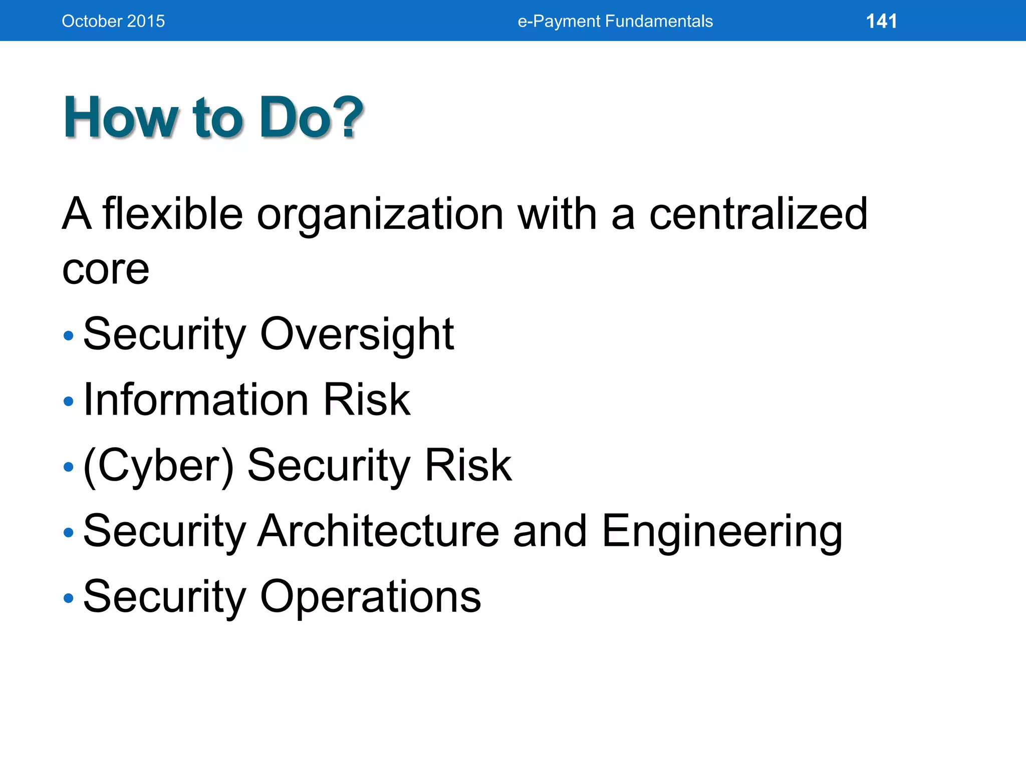 How to Do?
A flexible organization with a centralized
core
• Security Oversight
• Information Risk
• (Cyber) Security Risk
• Security Architecture and Engineering
• Security Operations
October 2015 e-Payment Fundamentals 141
 