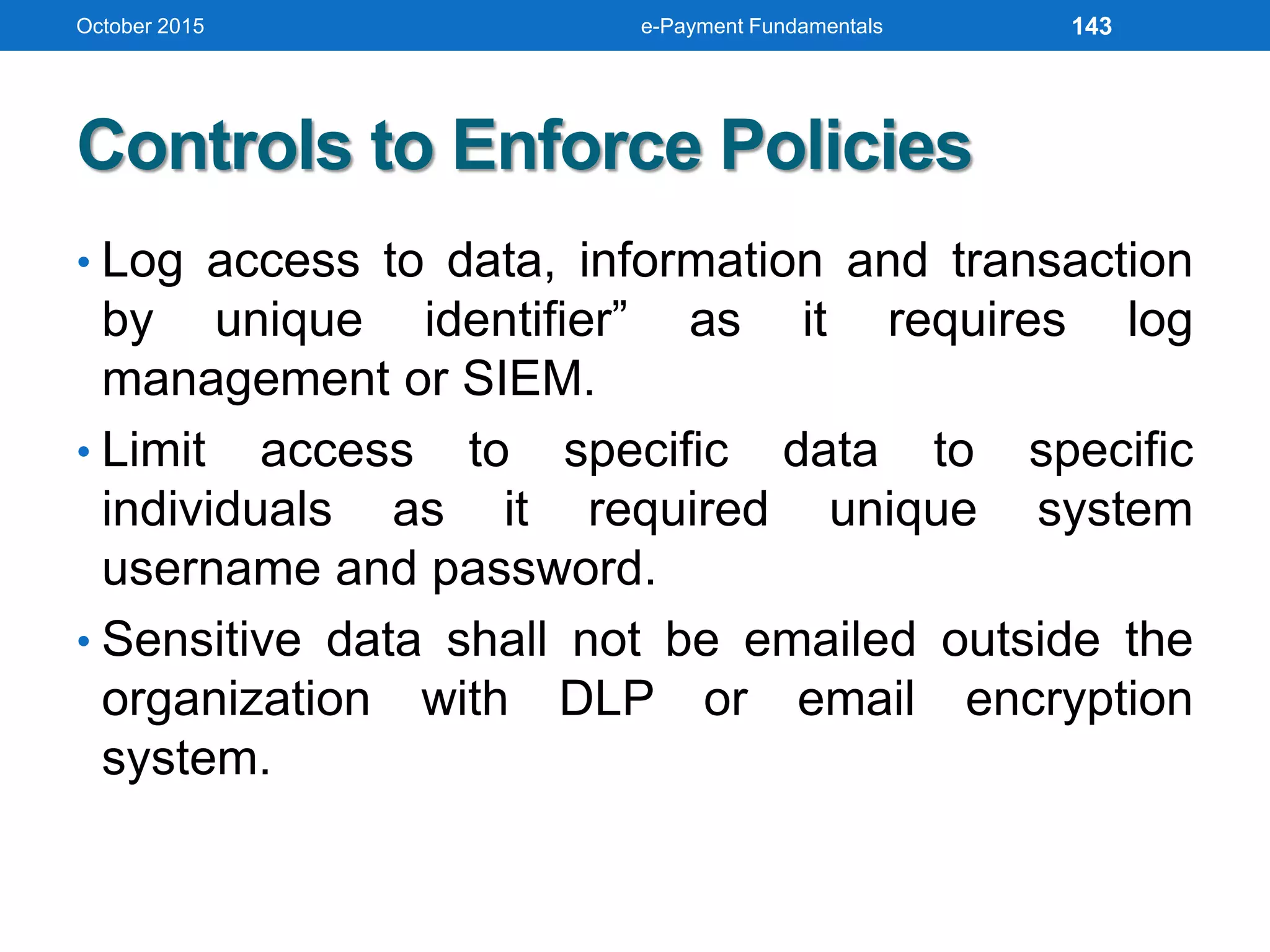 Controls to Enforce Policies
• Log access to data, information and transaction
by unique identifier” as it requires log
management or SIEM.
• Limit access to specific data to specific
individuals as it required unique system
username and password.
• Sensitive data shall not be emailed outside the
organization with DLP or email encryption
system.
October 2015 e-Payment Fundamentals 143
 