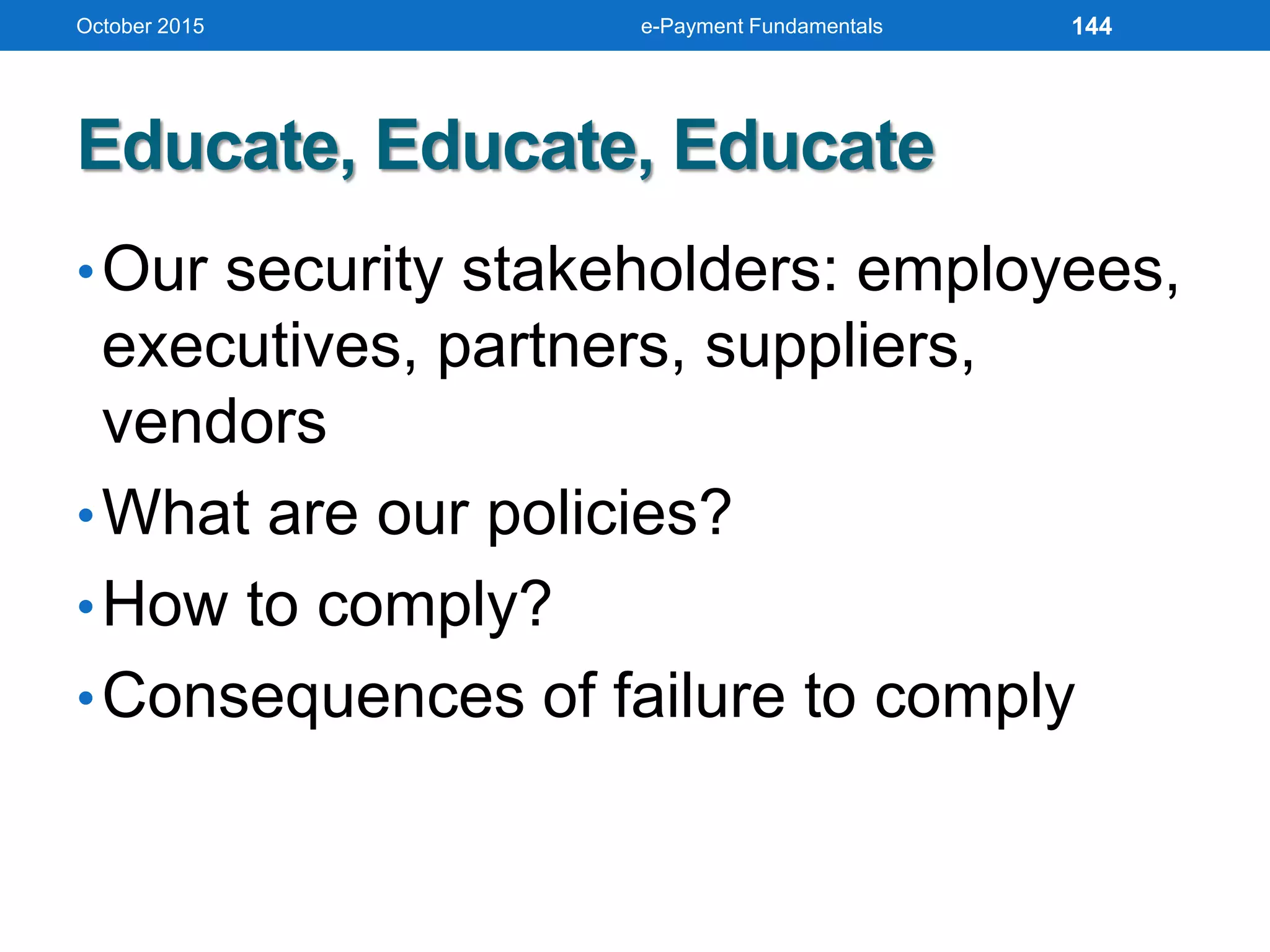 Educate, Educate, Educate
•Our security stakeholders: employees,
executives, partners, suppliers,
vendors
•What are our policies?
•How to comply?
•Consequences of failure to comply
October 2015 e-Payment Fundamentals 144
 