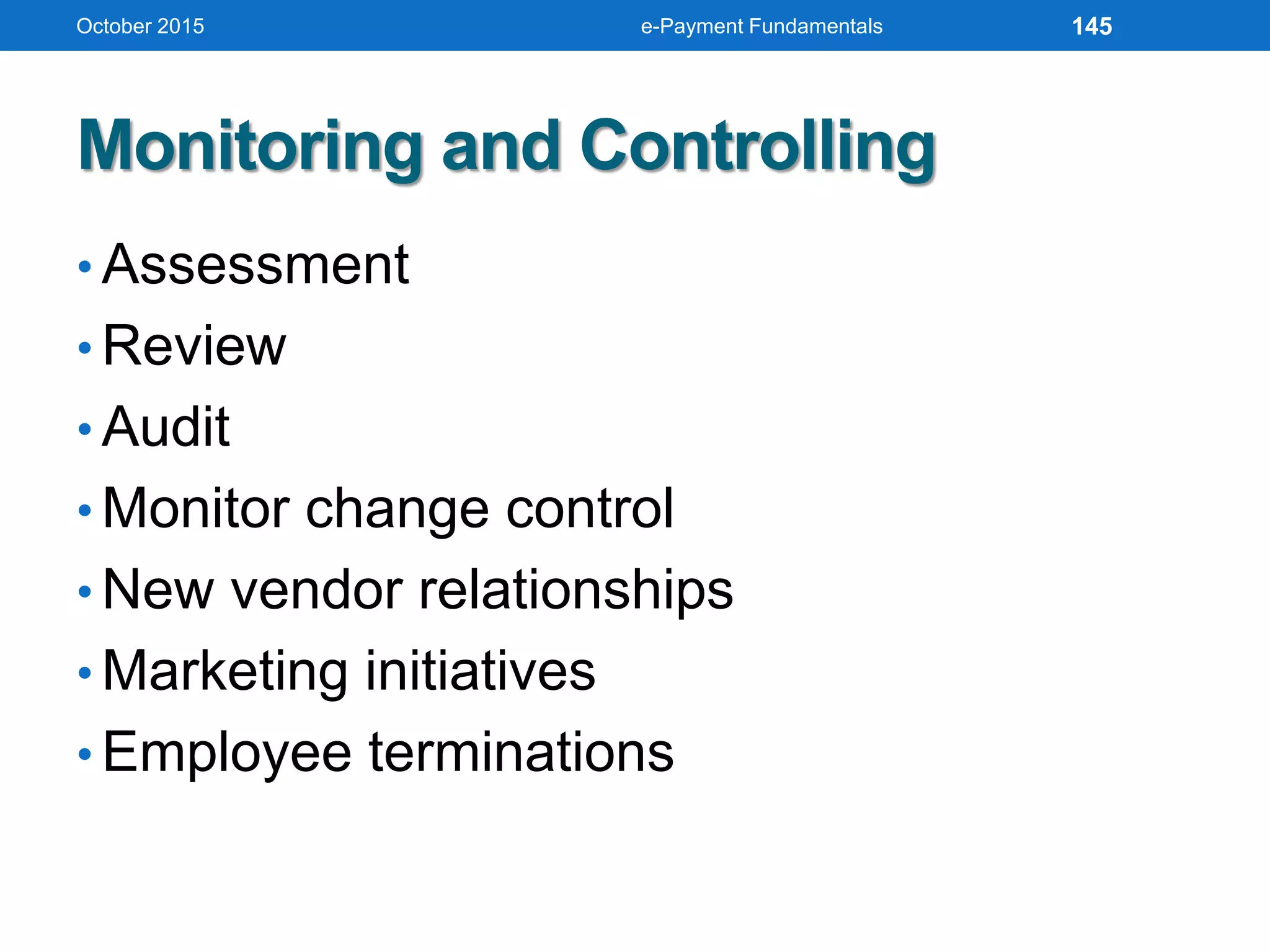 Monitoring and Controlling
• Assessment
• Review
• Audit
• Monitor change control
• New vendor relationships
• Marketing initiatives
• Employee terminations
October 2015 e-Payment Fundamentals 145
 