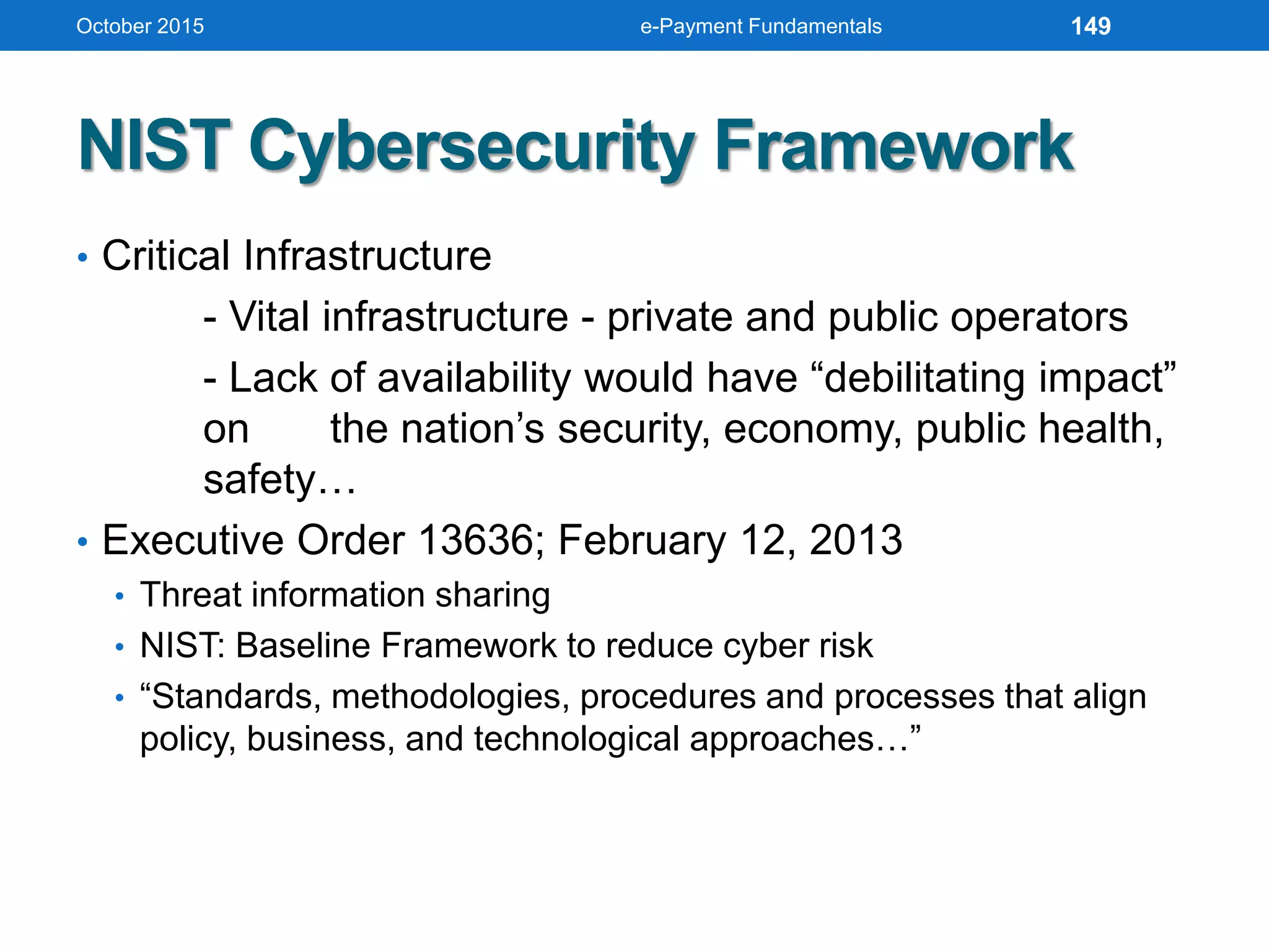 NIST Cybersecurity Framework
• Critical Infrastructure
- Vital infrastructure - private and public operators
- Lack of availability would have “debilitating impact”
on the nation’s security, economy, public health,
safety…
• Executive Order 13636; February 12, 2013
• Threat information sharing
• NIST: Baseline Framework to reduce cyber risk
• “Standards, methodologies, procedures and processes that align
policy, business, and technological approaches…”
October 2015 e-Payment Fundamentals 149
 