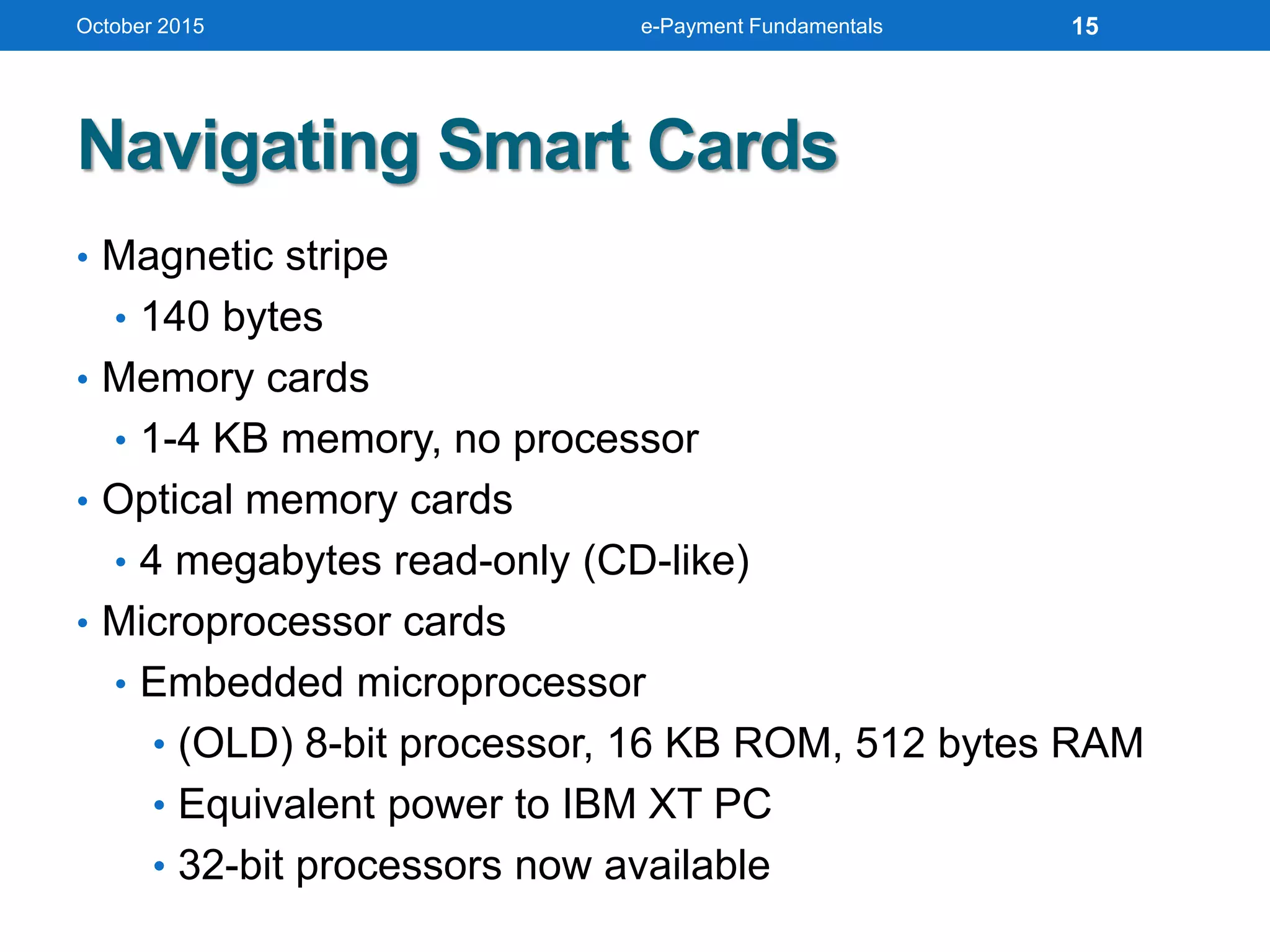 Navigating Smart Cards
• Magnetic stripe
• 140 bytes
• Memory cards
• 1-4 KB memory, no processor
• Optical memory cards
• 4 megabytes read-only (CD-like)
• Microprocessor cards
• Embedded microprocessor
• (OLD) 8-bit processor, 16 KB ROM, 512 bytes RAM
• Equivalent power to IBM XT PC
• 32-bit processors now available
October 2015 e-Payment Fundamentals 15
 