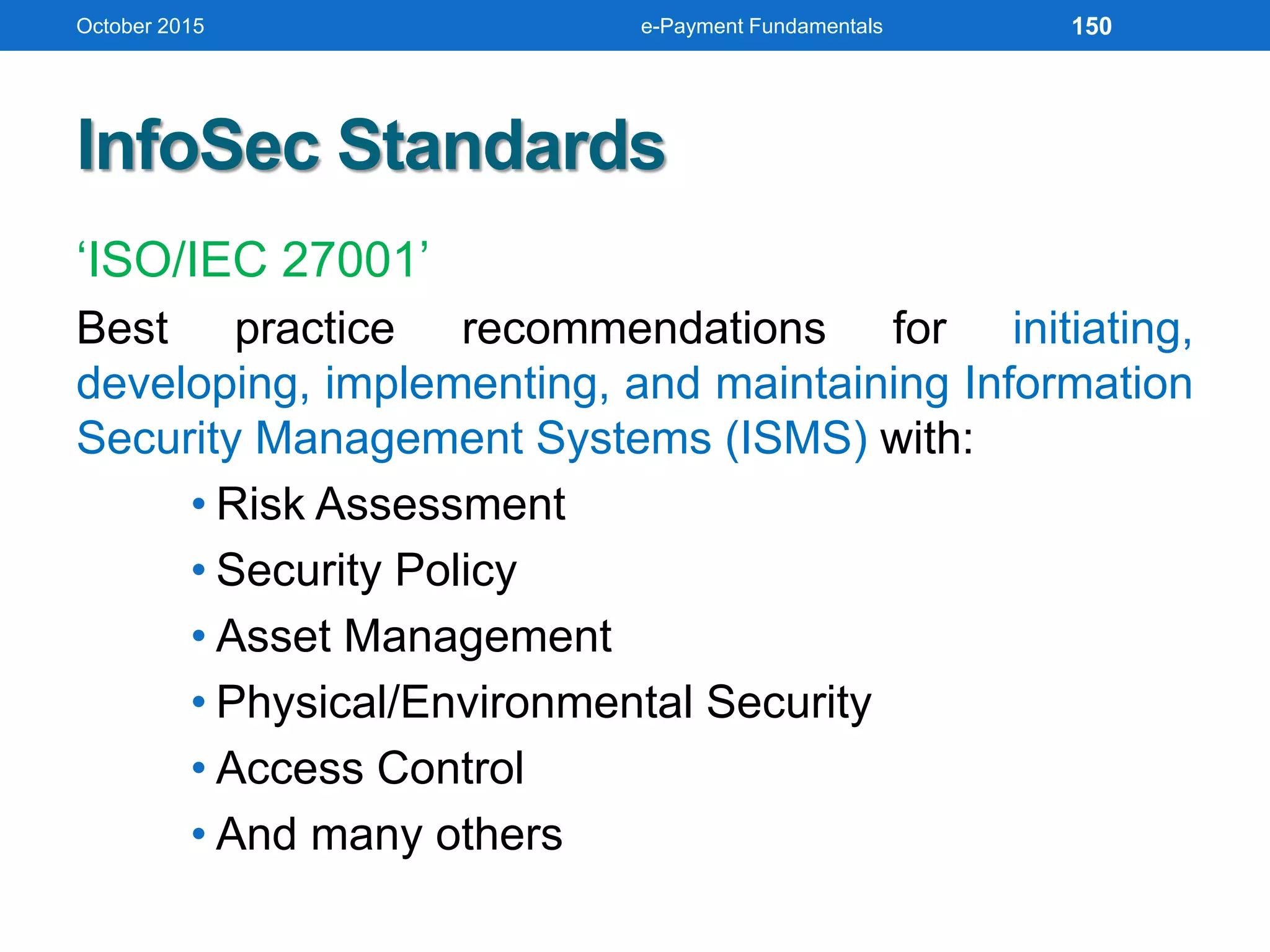 InfoSec Standards
‘ISO/IEC 27001’
Best practice recommendations for initiating,
developing, implementing, and maintaining Information
Security Management Systems (ISMS) with:
• Risk Assessment
• Security Policy
• Asset Management
• Physical/Environmental Security
• Access Control
• And many others
October 2015 e-Payment Fundamentals 150
 