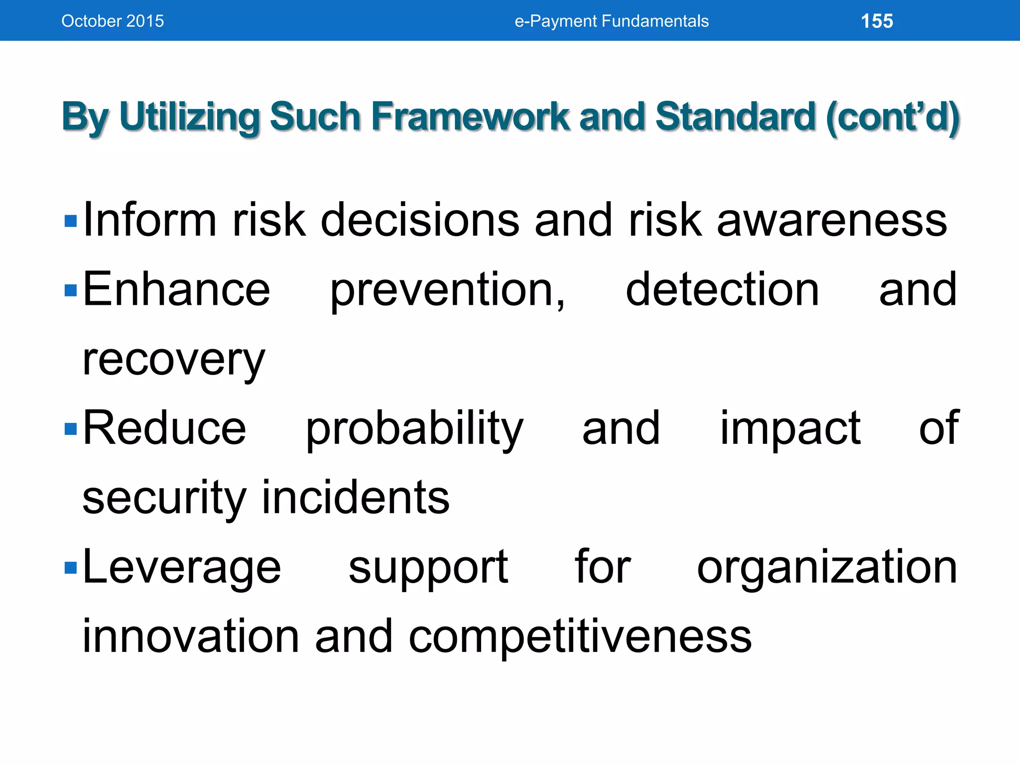 By Utilizing Such Framework and Standard (cont’d)
Inform risk decisions and risk awareness
Enhance prevention, detection and
recovery
Reduce probability and impact of
security incidents
Leverage support for organization
innovation and competitiveness
October 2015 e-Payment Fundamentals 155
 