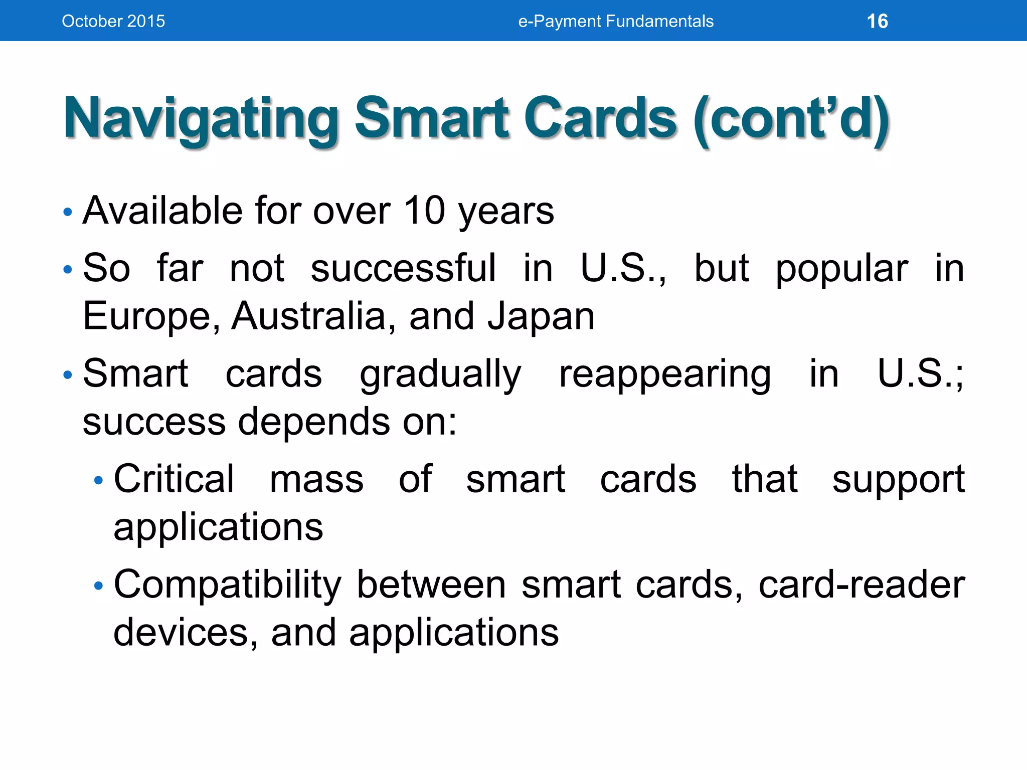 Navigating Smart Cards (cont’d)
• Available for over 10 years
• So far not successful in U.S., but popular in
Europe, Australia, and Japan
• Smart cards gradually reappearing in U.S.;
success depends on:
• Critical mass of smart cards that support
applications
• Compatibility between smart cards, card-reader
devices, and applications
October 2015 e-Payment Fundamentals 16
 