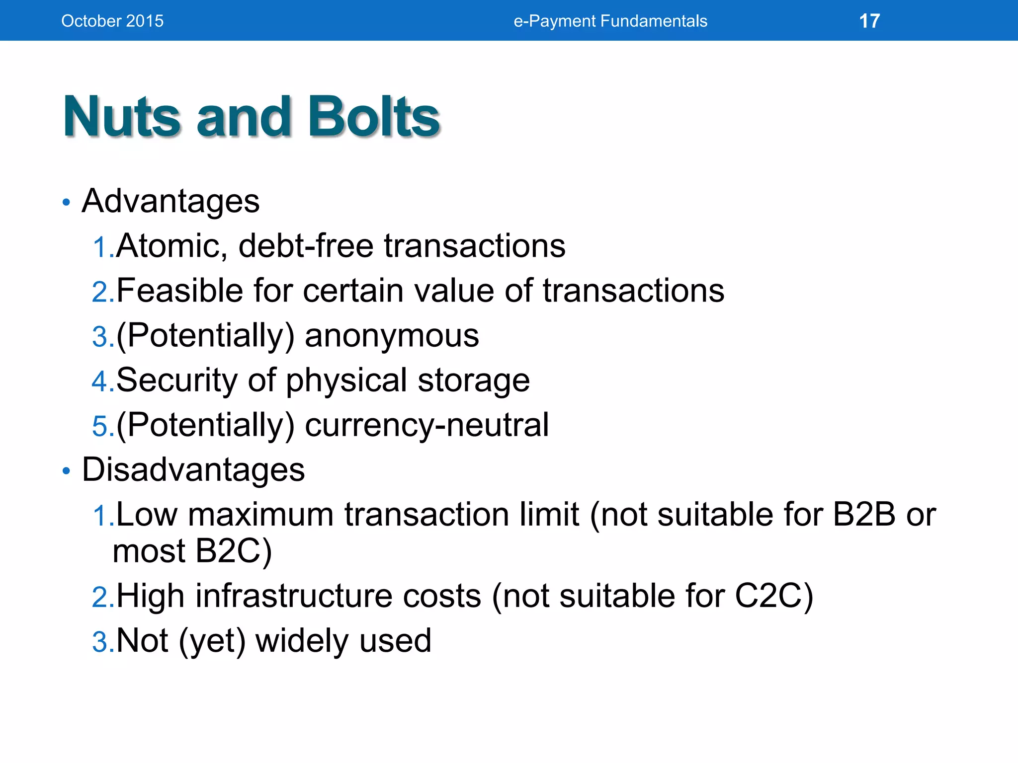 Nuts and Bolts
• Advantages
1.Atomic, debt-free transactions
2.Feasible for certain value of transactions
3.(Potentially) anonymous
4.Security of physical storage
5.(Potentially) currency-neutral
• Disadvantages
1.Low maximum transaction limit (not suitable for B2B or
most B2C)
2.High infrastructure costs (not suitable for C2C)
3.Not (yet) widely used
October 2015 e-Payment Fundamentals 17
 