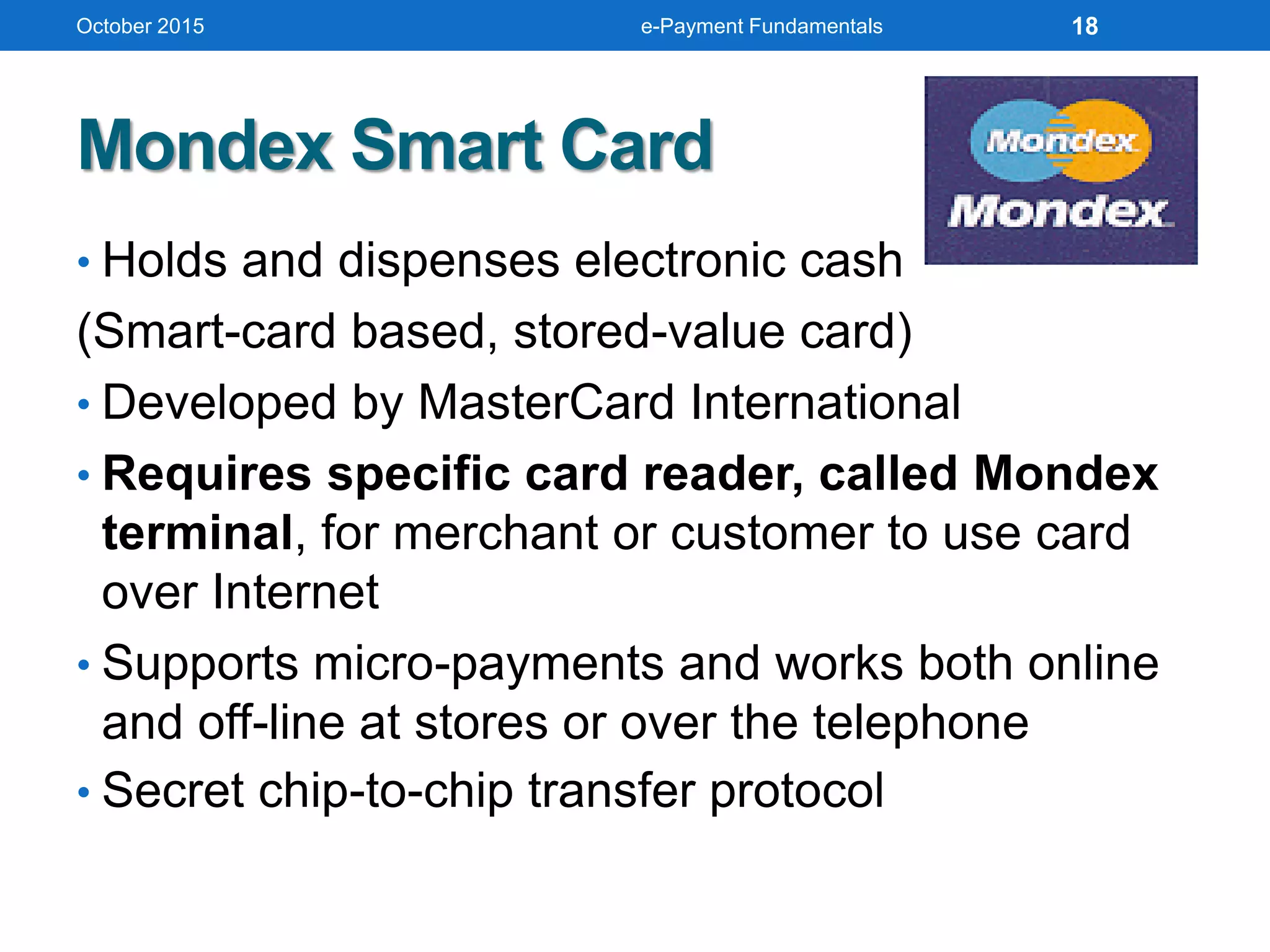 Mondex Smart Card
• Holds and dispenses electronic cash
(Smart-card based, stored-value card)
• Developed by MasterCard International
• Requires specific card reader, called Mondex
terminal, for merchant or customer to use card
over Internet
• Supports micro-payments and works both online
and off-line at stores or over the telephone
• Secret chip-to-chip transfer protocol
October 2015 e-Payment Fundamentals 18
 